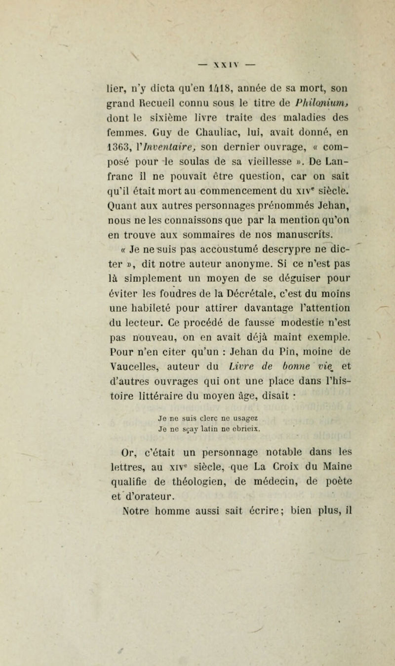 lier, n'y dicta qu'en IZ1I8, année de sa mort, son grand Hecueil connu sous le titre de Philonium* dont le sixième livre traite des maladies des femmes. Guy de Chauliac, lui, avait donné, en 1363, Y Inventaire, son dernier ouvrage, « com- posé pour le soûlas de sa vieillesse ». De Lan- franc il ne pouvait être question, car on sait qu'il était mort au commencement du xiv* siècle. Quant aux autres personnages prénommés Jehan, nous ne les connaissons que par la mention qu'on en trouve aux sommaires de nos manuscrits. « Je ne suis pas accoustumé descrypre ne dic- ter », dit notre auteur anonyme. Si ce n'est pas là simplement un moyen de se déguiser pour éviter les foudres de la Décrétale, c'est du moins une habileté pour attirer davantage l'attention du lecteur. Ce procédé de fausse modestie n'est pas nouveau, on en avait déjà maint exemple. Pour n'en citer qu'un : Jehan du Pin, moine de Vaucelles, auteur du Livre de bonne vie. et d'autres ouvrages qui ont une place dans l'his- toire littéraire du moyen âge, disait r Je ne suis clerc ne usagez Je ne sçay latin no ebricis. Or, c'était un personnage notable dans les lettres, au xivc siècle, que La Croix du Maine qualifie de théologien, de médecin, de poète et d'orateur. Notre homme aussi sait écrire; bien plus, il