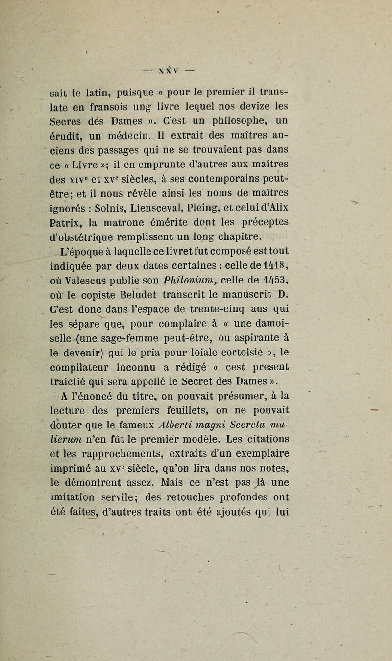 late en fransois ung livre lequel nos devize les Secres dés Dames ». C'est un philosophe, un érudit, un médecin. 11 extrait des maîtres an- ciens des passages qui ne se trouvaient pas dans ce « Livre »; il en emprunte d'autres aux maîtres des xive et xvc siècles, à ses contemporains peut- être; et il nous révèle ainsi les noms de maîtres ignorés : Solnis, Liensceval, Pleing, et celui d'Alix Patrix, la matrone émérite dont les préceptes d'obstétrique remplissent un long chapitre. L'époque à laquelle ce livret fut composé est tout indiquée par deux dates certaines : celle de 1418, où Valescus publie son Philonium, celle de 1Z|53, où le copiste Beludet transcrit le manuscrit D. C'est donc dans l'espace de trente-cinq ans qui les sépare que, pour complaire à « une damoi- selle {une sage-femme peut-être, ou aspirante à le devenir) qui le pria pour loiale cortoisié », le compilateur inconnu a rédigé « cest présent traictié qui sera appelle le Secret des Dames ». A l'énoncé du titre, on pouvait présumer, à la lecture des premiers feuillets, on ne pouvait douter que le fameux Alberti magni Sécréta mu- lierum n'en fût le premier modèle. Les citations et les rapprochements, extraits d'un exemplaire imprimé au xvc siècle, qu'on lira dans nos notes, le démontrent assez. Mais ce n'est pas ^là une imitation servile; des retouches profondes ont été faites, d'autres traits ont été ajoutés qui lui