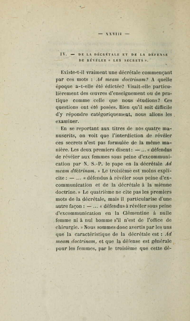 IV. — ItK LA HKCI1HTM.K ET DE LA DEPENSE DE RÉVÈLES fl LES SECRETS». Existe-t-il vraiment une décrétale commençant par ces mots : Ad meai/i doclrinamt A quelle époque a-t-elle été édictée? Visait-elle particu- lièrement des œuvres d'enseignement ou de pra- tique comme celle que nous étudions? Ces questions ont été posées. Bien qu'il soit diflicile d'y répondre catégoriquement, nous allons les examiner. En se reportant aux titres de nos quatre ma- nuscrits, on voit que l'interdiction de révéler ces secrets n'est pas formulée de la même ma- nière. Les deux premiers disent: — ... « défendus de révéler aux femmes sous peine d'excommuni- cation par N. S.-P. le pape en la décrétale Ad meam doclrinum. » Le troisième est moins expli- cite : — ...<( défendus à. révéler sous peine d'ex- communication et de la décrétale à la mienne doctrine. » Le quatrième ne cite pas les premiers mots de la décrétale, mais il particularise d'une autre façon :—...« défendus à révéler sous peine d'excommunication en la Clémentine à nulle femme ni à nul homme s'il n'est de l'office de chirurgie. » Nous sommes donc avertis par les uns que la caractéristique de la décrétale est : Ad meam doclrinam, et que la délense est générale pour les femmes, par le troisième que cette dé-