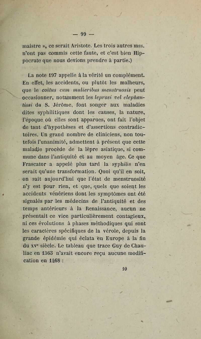 maistre », ce serait Aristote. Les trois autres mss. n'ont pas commis cette faute, et c'est bien Hip- pocrate que nous devions prendre à partie.) La note 197 appelle à la vérité un complément. En effet, les accidents, ou plutôt les malheurs, que le coïtus cum mulieribus menstruosis peut occasionner, notamment les leprosi vel elephan- tiosi de S. Jérôme, font songer aux maladies dites syphilitiques dont les causes, la nature, l'époque où elles sont apparues, ont fait l'objet de tant d'hypothèses et d'assertions contradic- toires. Un grand nombre de cliniciens, non tou- tefois l'unanimité, admettent à présent que cette maladie procède de la lèpre asiatique, si com- mune dans l'antiquité et au moyen âge. Ce que Frascator a appelé plus tard la syphilis n'en serait qu'une transformation. Quoi qu'il en soit, on sait aujourd'hui que l'état de menstruosité n'y est pour rien, et que, quels que soient les accidents vénériens dont les symptômes ont été signalés par les médecins de l'antiquité et des temps antérieurs à la Renaissance, aucun ne présentait ce vice particulièrement contagieux, ni ces évolutions à phases méthodiques qui sont les caractères spécifiques de la vérole, depuis la grande épidémie qui éclata en Europe à la fin du xve siècle. Le tableau que trace Guy de Chau- liac en 1363 n'avait encore reçu aucune modifi- cation en I/1.68 : 10