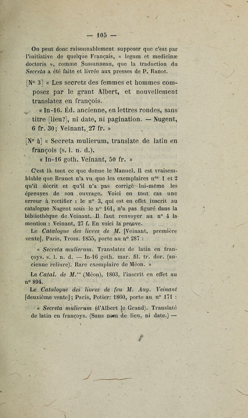 On peut donc raisonnablement supposer que c'est par l'initiative de quelque Français, « legum et médicinal doctoris », comme Sussanneau, que la traduction du Sécréta a été faite et livrée aux presses de P. Ranot. [N° 3] « Les secretz des femmes et hommes com- posez par le grant Albert, et nouvellement translatez en françois. « In-16. Éd. ancienne, en lettres rondes, sans titre [lieu?], ni date, ni pagination. — Nugent, 6 fr.30; Veinant,.27 fr. » [N° li] « Sécréta mulierum, translate de latin en françois (s. 1. n. d.). « In-16 goth. Veinant, 50 fr. » C'est là tout ce que donne le Manuel. Il est vraisem- blable que Brunet n'a vu que les exemplaires n°s 1 et 2 qu'il décrit et qu'il n'a pas corrigé lui-même les épreuyes de son ouvrage. Voici en tout cas une erreur à rectifier : le n° 3, qui est. en effet inscrit au catalogue Nugent sous le n° 161, n'a pas figuré dans la bibliothèque de Veinant. Il faut renvoyer au n° 4 la- mention : Veinant, 27 f. En voici la preuve. Le Catalogue des livres de M. [Veinant, première ventej, Paris, Tross. 1855, porte au n° 287 : « Sécréta mulierum. Translatez de latin en fran- çoys. s. 1. n. d. — In-16 goth. mar. fil. tr. dor. (an- cienne reliiu*e). Rare exemplaire de Méon. » Le Catal. de M.** (Méon), 1803, l'inscrit en effet au n° 894. Le Catalogue des livres de feu M. Aug. Veinant [deuxième vente] ; Paris, Potier: 1860, porte au n° 171 : « Sécréta mulierum (d'Albert Je Grand). Translaté de latin en françoys. (Sans nam de lieu, ni date.) — /