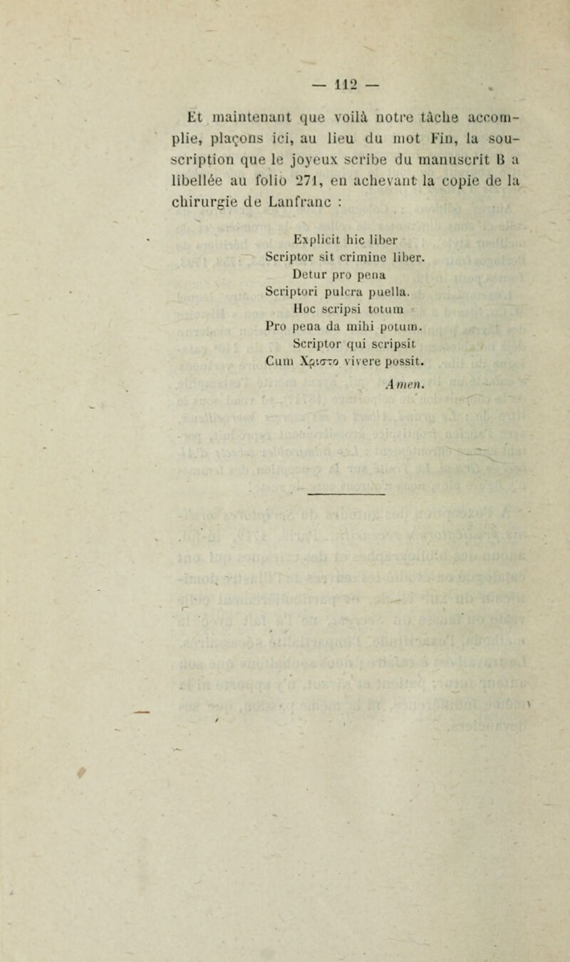 Et maintenant que voilà botre tâche accom- plie^ plaçons ici, au li--u du mot Fin, lu sou- scription que le joyeux scribe du manuscrit i> a libellée au folio '271, en achevant la copie de la chirurgie de Lanfranc : Ezplicit hic liber Scriptor ait crimine liber. Detur pro pena Scriptori paiera puella. Hoc Bcripsi totum Pro peoa da inihi potum. Scriptor qui scripsit Cuui Xpurco vivere possit. Amen.