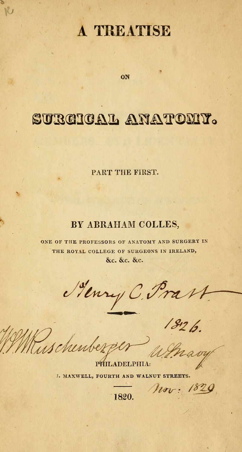 A TREATISE ON >^(g2@.£iL Jim^©ffi!r< PART THE FIRST, BY ABRAHAM COLLES, ONE OF THE PROFESSORS OF ANATOMY AND SURGERY IN THE ROYAL COLLEGE OF SURGEONS IN IRELAND, &c. &c. &c. t/fl fast-H/ G,t//? /nc// /*zj. fa. riLADELPHTA: J. MAXWELL, FOURTH AND WALNUT STREETS. 18.20.