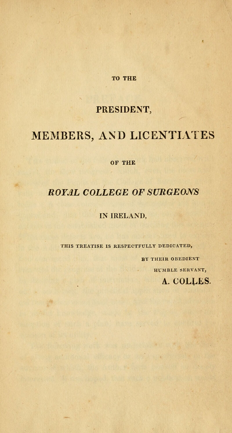 TO THE PRESIDENT, MEMBERS, AND LICENTIATES OF THE ROYAL COLLEGE OF SURGEONS IN IRELAND, THIS TREATISE IS RESPECTFULLY DEDICATED, BY THEIR OBEDIENT HUMBLE SERVANT, A. COLJUES.