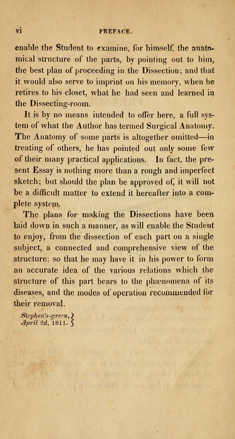 enable the Student to examine, for himself, the anato- mical structure of the parts, by pointing out to him, the best plan of proceeding in the Dissection; and that it would also serve to imprint on his memory, when he retires to his closet, what he had seen and learned in the Dissecting-room. It is by no means intended to offer here, a full sys- tem of what the Author has termed Surgical Anatomy. The Anatomy of some parts is altogether omitted—in treating of others, he has pointed out only some few of their many practical applications. In fact the pre- sent Essay is nothing more than a rough and imperfect sketch; but should the plan be approved of, it will not be a difficult matter to extend it hereafter into a com- plete system. The plans for making the Dissections have been laid down in such a manner, as will enable the Student to enjoy, from the dissection of each part on a single subject, a connected and comprehensive view of the structure: so that he may have it in his power to form an accurate idea of the various relations which the structure of this part bears to the phenomena of its diseases, and the modes of operation recommended for their removal. Stephen's-green, ) April 9,d, 1811. 5