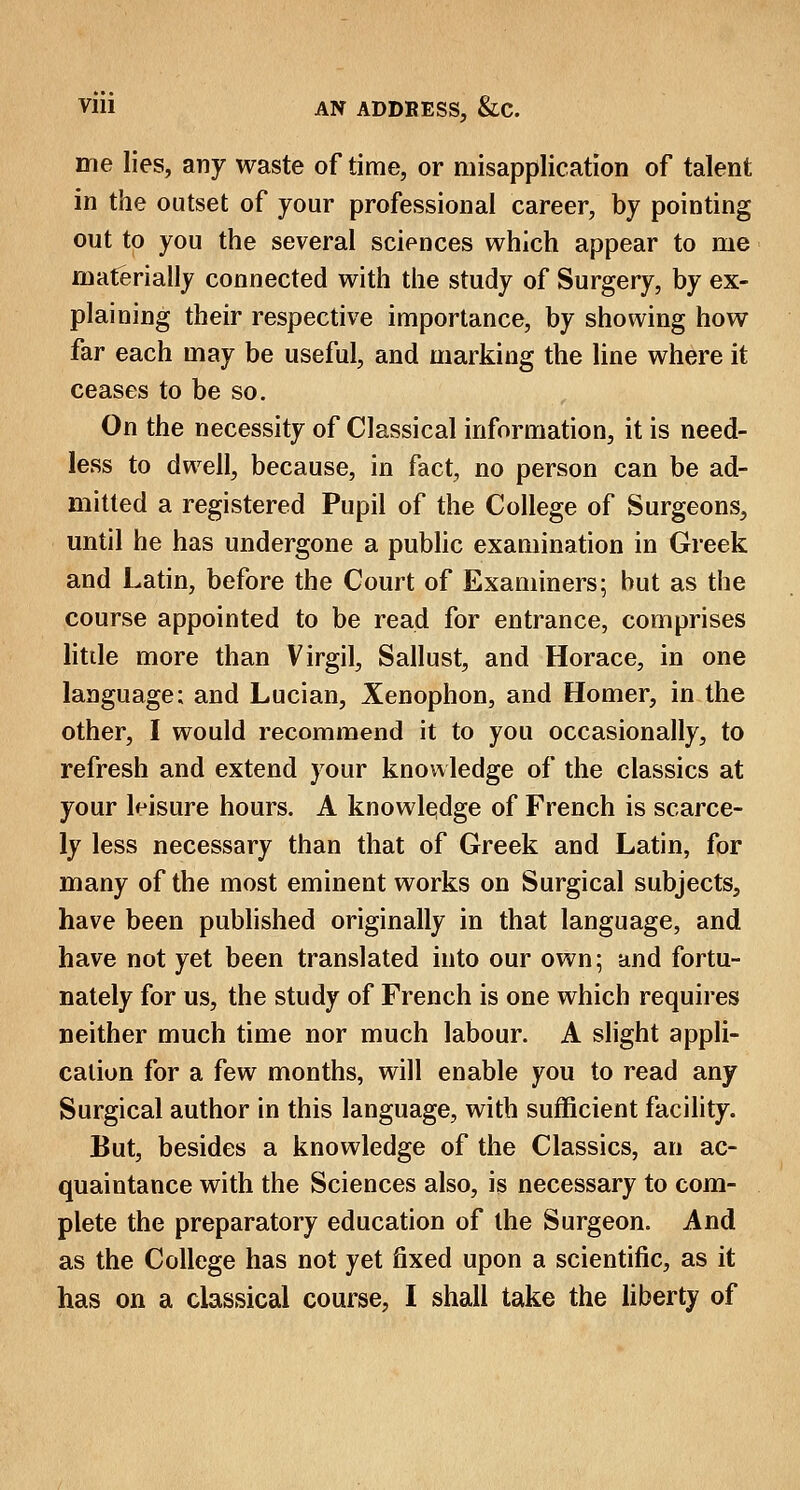 me lies, any waste of time, or misapplication of talent in the outset of your professional career, by pointing out to you the several sciences which appear to me materially connected with the study of Surgery, by ex- plaining their respective importance, by showing how far each may be useful, and marking the line where it ceases to be so. On the necessity of Classical information, it is need- less to dwell, because, in fact, no person can be ad- mitted a registered Pupil of the College of Surgeons, until he has undergone a public examination in Greek and Latin, before the Court of Examiners; hut as the course appointed to be read for entrance, comprises little more than Virgil, Sallust, and Horace, in one language; and Lucian, Xenophon, and Homer, in the other, I would recommend it to you occasionally, to refresh and extend your knowledge of the classics at your leisure hours. A knowledge of French is scarce- ly less necessary than that of Greek and Latin, for many of the most eminent works on Surgical subjects, have been published originally in that language, and have not yet been translated into our own; and fortu- nately for us, the study of French is one which requires neither much time nor much labour. A slight appli- cation for a few months, will enable you to read any Surgical author in this language, with sufficient facility. But, besides a knowledge of the Classics, an ac- quaintance with the Sciences also, is necessary to com- plete the preparatory education of the Surgeon. And as the College has not yet fixed upon a scientific, as it has on a classical course, I shall take the liberty of