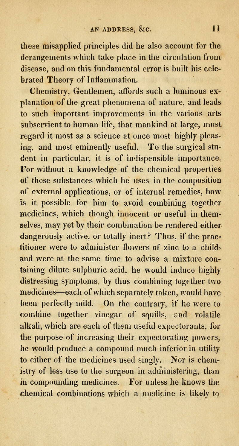 these misapplied principles did he also account for the derangements which take place in the circulation from disease, and on this fundamental error is built his cele- brated Theory of Inflammation. Chemistry, Gentlemen, affords such a luminous ex- planation of the great phenomena of nature, and leads to such important improvements in the various arts subservient to human life, that mankind at large, must regard it most as a science at once most highly pleas- ing, and most eminently useful. To the surgical stu- dent in particular, it is of indispensible importance. For without a knowledge of the chemical properties of those substances which he uses in the composition of external applications, or of internal remedies, how is it possible for him to avoid combining together medicines, which though innocent or useful in them- selves, may yet by their combination be rendered either dangerously active, or totally inert? Thus, if the prac- titioner were to administer flowers of zinc to a child* and were at the same time to advise a mixture con- taining dilute sulphuric acid, he would induce highly distressing symptoms, by thus combining together two medicines—each of which separately taken, would have been perfectly mild. On the contrary, if he were to combine together vinegar of squills, and volatile alkali, which are each of them useful expectorants, for the purpose of increasing their expectorating powers, he would produce a compound much inferior in utility to either of the medicines used singly. Nor is chem^ istry of less use to the surgeon in administering, than in compounding medicines. For unless he knows the chemical combinations which a medicine is likely to