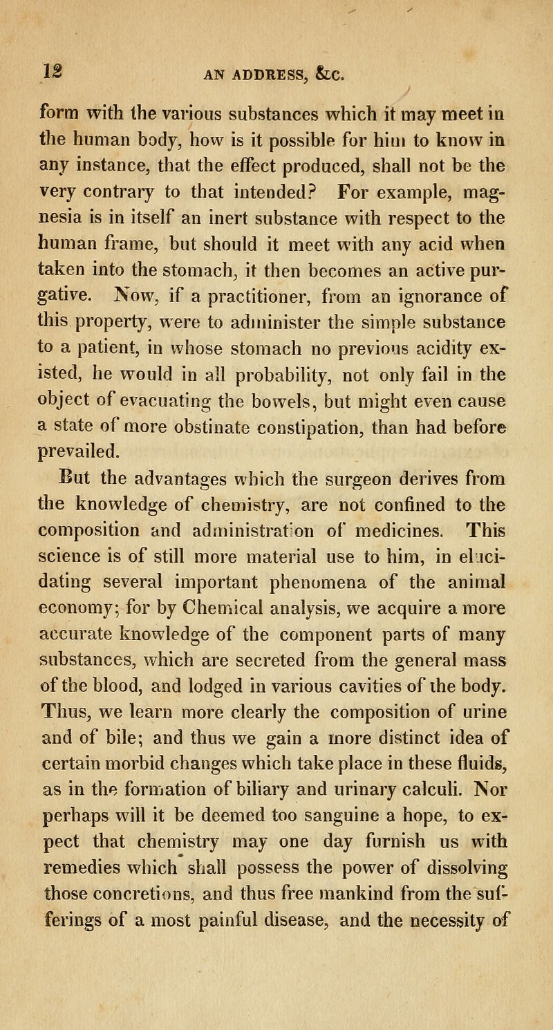 form with the various substances which it may meet in the human body, how is it possible for him to know in any instance, that the effect produced, shall not be the very contrary to that intended? For example, mag- nesia is in itself an inert substance with respect to the human frame, but should it meet with any acid when taken into the stomach, it then becomes an active pur- gative. Now, if a practitioner, from an ignorance of this property, were to administer the simple substance to a patient, in whose stomach no previous acidity ex- isted, he would in all probability, not only fail in the object of evacuating the bowels, but might even cause a state of more obstinate constipation, than had before prevailed. But the advantages which the surgeon derives from the knowledge of chemistry, are not confined to the composition and administration of medicines. This science is of still more material use to him, in eluci- dating several important phenomena of the animal economy; for by Chemical analysis, we acquire a more accurate knowledge of the component parts of many substances, which are secreted from the general mass of the blood, and lodged in various cavities of the body. Thus, we learn more clearly the composition of urine and of bile; and thus we gain a more distinct idea of certain morbid changes which take place in these fluids, as in the formation of biliary and urinary calculi. Nor perhaps will it be deemed too sanguine a hope, to ex- pect that chemistry may one day furnish us with remedies which shall possess the power of dissolving those concretions, and thus free mankind from the suf- ferings of a most painful disease, and the necessity of