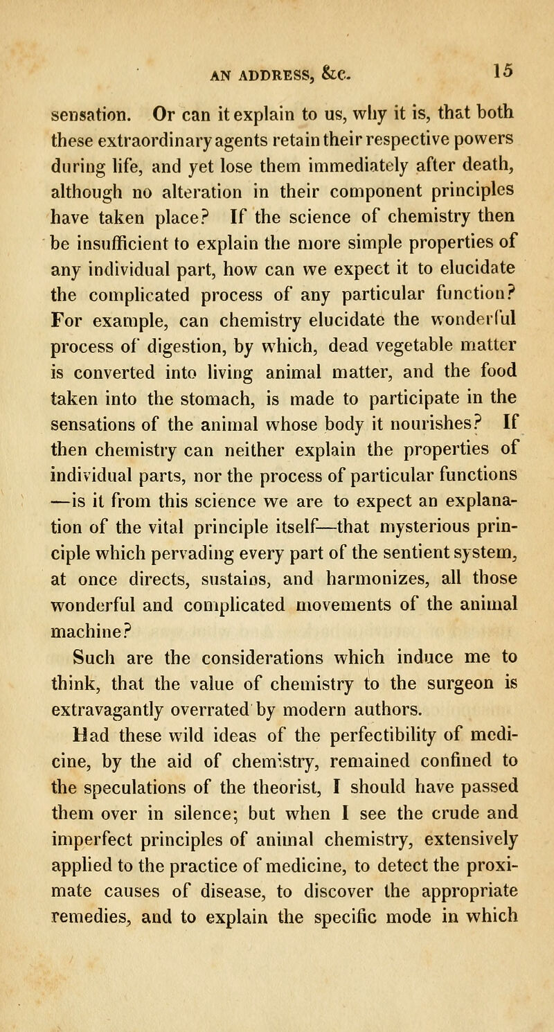 sensation. Or can it explain to us, why it is, that both these extraordinary agents retain their respective powers during life, and yet lose them immediately after death, although no alteration in their component principles have taken place? If the science of chemistry then be insufficient to explain the more simple properties of any individual part, how can we expect it to elucidate the complicated process of any particular function? For example, can chemistry elucidate the wonderful process of digestion, by which, dead vegetable matter is converted into living animal matter, and the food taken into the stomach, is made to participate in the sensations of the animal whose body it nourishes? If then chemistry can neither explain the properties of individual parts, nor the process of particular functions —is it from this science we are to expect an explana- tion of the vital principle itself—that mysterious prin- ciple which pervading every part of the sentient system, at once directs, sustains, and harmonizes, all those wonderful and complicated movements of the animal machine? Such are the considerations which induce me to think, that the value of chemistry to the surgeon is extravagantly overrated by modern authors. Had these wild ideas of the perfectibility of medi- cine, by the aid of chemistry, remained confined to the speculations of the theorist, I should have passed them over in silence; but when I see the crude and imperfect principles of animal chemistry, extensively applied to the practice of medicine, to detect the proxi- mate causes of disease, to discover the appropriate remedies, and to explain the specific mode in which