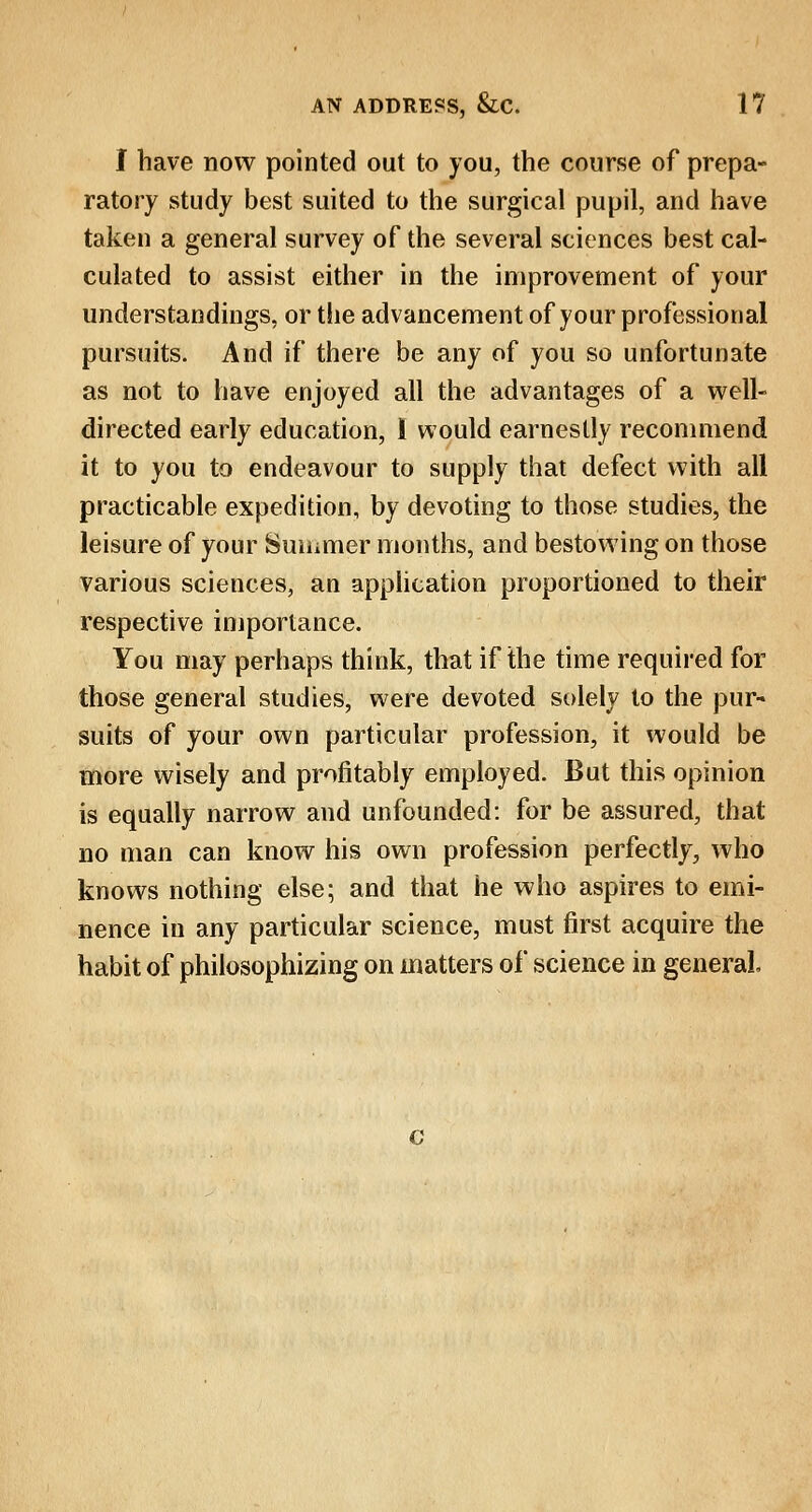 I have now pointed out to you, the course of prepa- ratory study best suited to the surgical pupil, and have taken a general survey of the several sciences best cal- culated to assist either in the improvement of your understandings, or the advancement of your professional pursuits. And if there be any of you so unfortunate as not to have enjoyed all the advantages of a well- directed early education, I would earnestly recommend it to you to endeavour to supply that defect with all practicable expedition, by devoting to those studies, the leisure of your Summer months, and bestowing on those various sciences, an application proportioned to their respective importance. You may perhaps think, that if the time required for those general studies, were devoted solely to the pur- suits of your own particular profession, it would be more wisely and profitably employed. But this opinion is equally narrow and unfounded: for be assured, that no man can know his own profession perfectly, who knows nothing else; and that he who aspires to emi- nence in any particular science, must first acquire the habit of philosophizing on matters of science in general