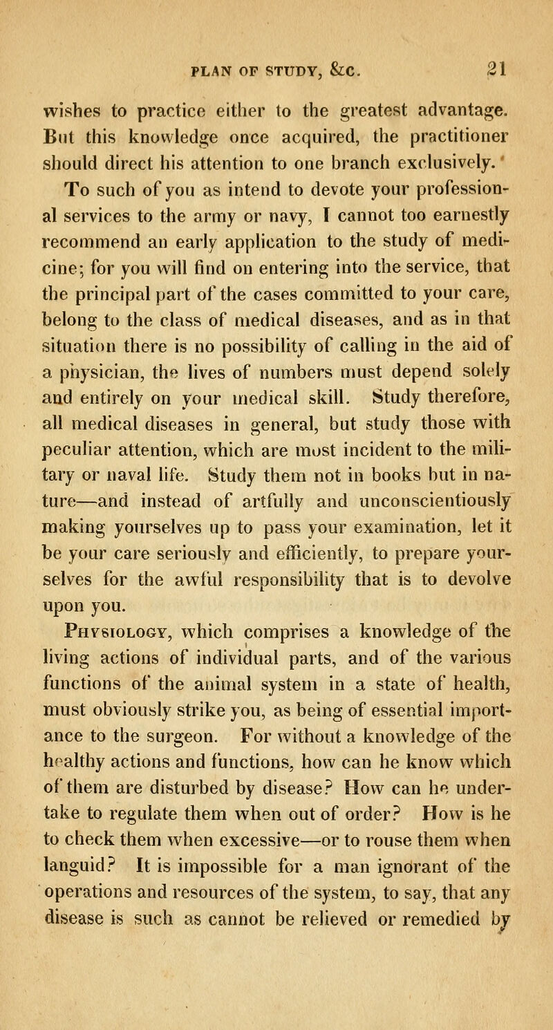 wishes to practice either to the greatest advantage. But this knowledge once acquired, the practitioner should direct his attention to one branch exclusively.' To such of you as intend to devote your profession- al services to the army or navy, I cannot too earnestly recommend an early application to the study of medi- cine; for you will find on entering into the service, that the principal part of the cases committed to your care, belong to the class of medical diseases, and as in that situation there is no possibility of calling in the aid of a physician, the lives of numbers must depend solely and entirely on your medical skill. Study therefore, all medical diseases in general, but study those with peculiar attention, which are most incident to the mili- tary or naval life. Study them not in books but in na- ture—and instead of artfully and unconscientiously making yourselves up to pass your examination, let it be your care seriously and efficiently, to prepare your- selves for the awful responsibility that is to devolve upon you. Phvsiology, which comprises a knowledge of the living actions of individual parts, and of the various functions of the animal system in a state of health, must obviously strike you, as being of essential import- ance to the surgeon. For without a knowledge of the healthy actions and functions, how can he know which of them are disturbed by disease? How can he under- take to regulate them when out of order? How is he to check them when excessive—or to rouse them when languid? It is impossible for a man ignorant of the operations and resources of the system, to say, that any disease is such as cannot be relieved or remedied by