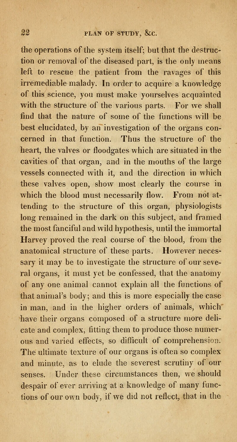 the operations of the system itself; but that the destruc- tion or removal of the diseased part, is the only means left to rescue the patient from the ravages of this irremediable malady. In order to acquire a knowledge of this science, you must make yourselves acquainted with the structure of the various parts. For we shall find that the nature of some of the functions will be best elucidated, by an investigation of the organs con- cerned in that function. Thus the structure of the heart, the valves or floodgates which are situated in the cavities of that organ, and in the mouths of the large vessels connected with it, and the direction in which these valves open, show most clearly the course in which the blood must necessarily flow. From not at- tending to the structure of this organ, physiologists long remained in the dark on this subject, and framed the most fanciful and wild hypothesis, until the immortal Harvey proved the real course of the blood, from the anatomical structure of these parts. However neces- sary it may be to investigate the structure of our seve- ral organs, it must yet be confessed, that the anatomy of any one animal cannot explain all the functions of that animal's body; and this is more especially the case in man, and in the higher orders of animals, which' have their organs composed of a structure more deli- cate and complex, fitting them to produce those numer- ous and varied effects, so difficult of comprehension. The ultimate texture of our organs is often so complex and minute, as to elude the severest scrutiny of our senses. Under these circumstances then, we should despair of ever arriving at a knowledge of many func- tions of our own body, if we did not reflect, that in the