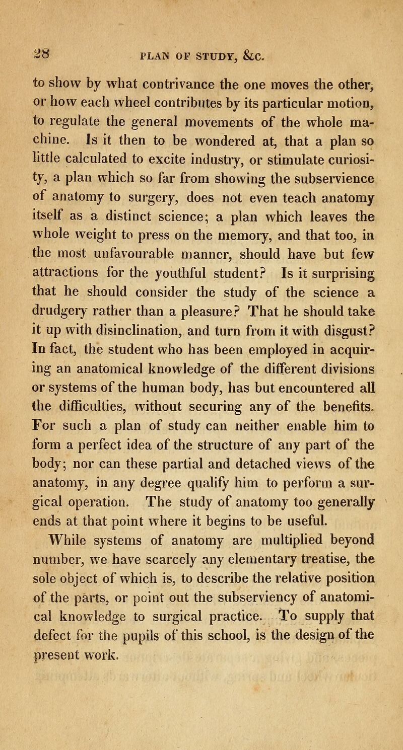 to show by what contrivance the one moves the other, or how each wheel contributes by its particular motion, to regulate the general movements of the whole ma- chine. Is it then to be wondered at, that a plan so little calculated to excite industry, or stimulate curiosi- ty, a plan which so far from showing the subservience of anatomy to surgery, does not even teach anatomy itself as a distinct science; a plan which leaves the whole weight to press on the memory, and that too, in the most unfavourable manner, should have but few attractions for the youthful student? Is it surprising that he should consider the study of the science a drudgery rather than a pleasure? That he should take it up with disinclination, and turn from it with disgust? In fact, the student who has been employed in acquir- ing an anatomical knowledge of the different divisions or systems of the human body, has but encountered all the difficulties, without securing any of the benefits. For such a plan of study can neither enable him to form a perfect idea of the structure of any part of the body; nor can these partial and detached views of the anatomy, in any degree qualify him to perform a sur- gical operation. The study of anatomy too generally ends at that point where it begins to be useful. While systems of anatomy are multiplied beyond number, we have scarcely any elementary treatise, the sole object of which is, to describe the relative position of the parts, or point out the subserviency of anatomi- cal knowledge to surgical practice. To supply that defect for the pupils of this school, is the design of the present work.