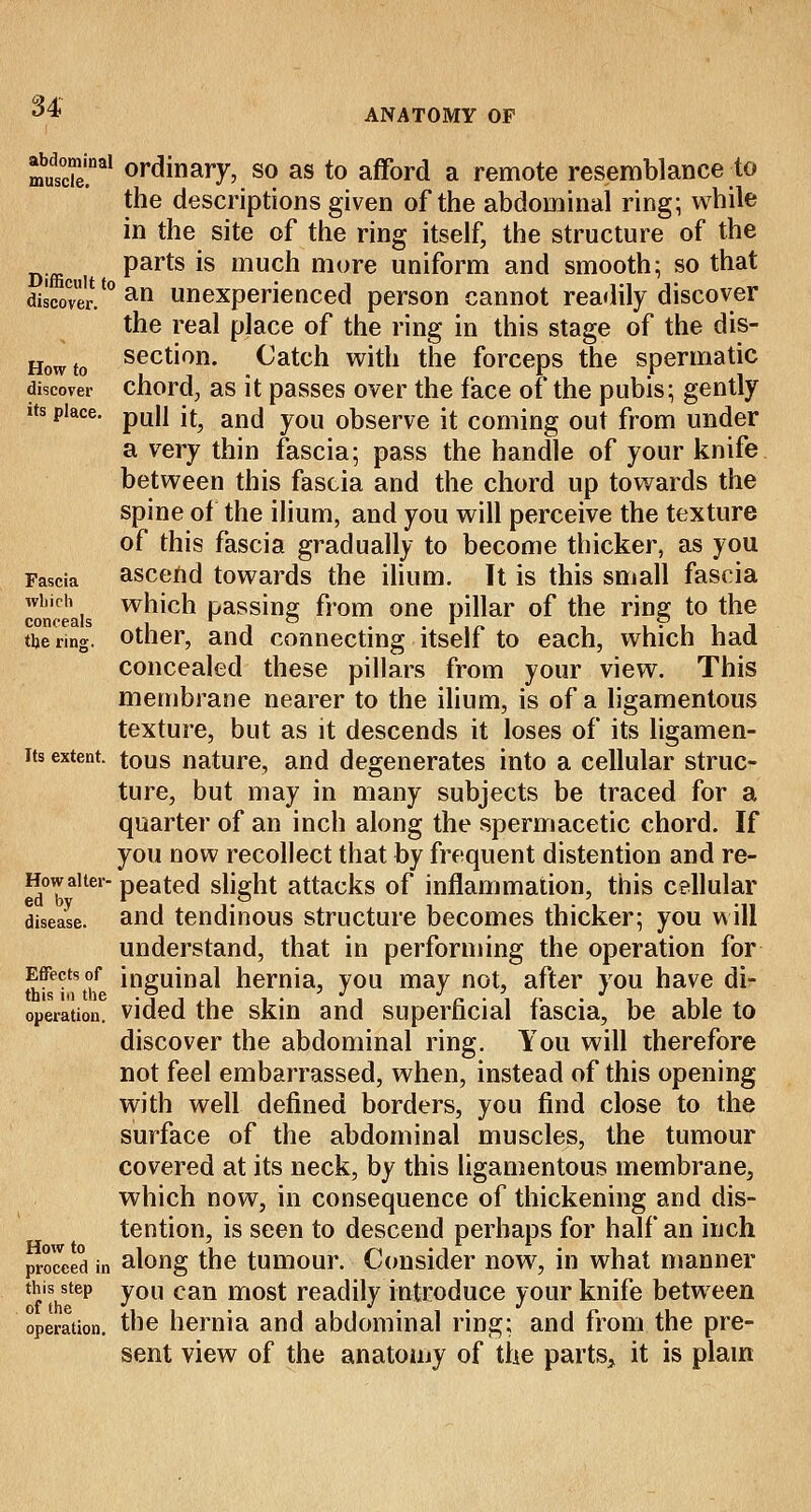 ANATOMY OF mutiTal ordinary, so as to afford a remote resemblance to the descriptions given of the abdominal ring; while in the site of the ring itself, the structure of the D.ffi parts is much more uniform and smooth; so that discover.'0 an unexperienced person cannot readily discover the real place of the ring in this stage of the dis- Howto secti°n- Catch with the forceps the spermatic discover chord, as it passes over the face of the pubis; gently its place. pU|] [^ ancj y0U observe it coming out from under a very thin fascia; pass the handle of your knife between this fascia and the chord up towards the spine of the ilium, and you will perceive the texture of this fascia gradually to become thicker, as you Fascia ascend towards the ilium. It is this small fascia which which passing from one pillar of the ring to the the nng. other, and connecting itself to each, which had concealed these pillars from your view. This membrane nearer to the ilium, is of a ligamentous texture, but as it descends it loses of its ligamen- its extent, tous nature, and degenerates into a cellular struc- ture, but may in many subjects be traced for a quarter of an inch along the spermacetic chord. If you now recollect that by frequent distention and re- Howaiter- peated slight attacks of inflammation, this cellular disease, and tendinous structure becomes thicker; you will understand, that in performing the operation for Effects of inguinal hernia, you may not, after you have di- operation. vided the skin and superficial fascia, be able to discover the abdominal ring. You will therefore not feel embarrassed, when, instead of this opening with well defined borders, you find close to the surface of the abdominal muscles, the tumour covered at its neck, by this ligamentous membrane, which now, in consequence of thickening and dis- tention, is seen to descend perhaps for half an inch proceed in along the tumour. Consider now, in what manner th's^tep you can most readily introduce your knife between operation, the hernia and abdominal ring; and from the pre- sent view of the anatomy of the parts, it is plain