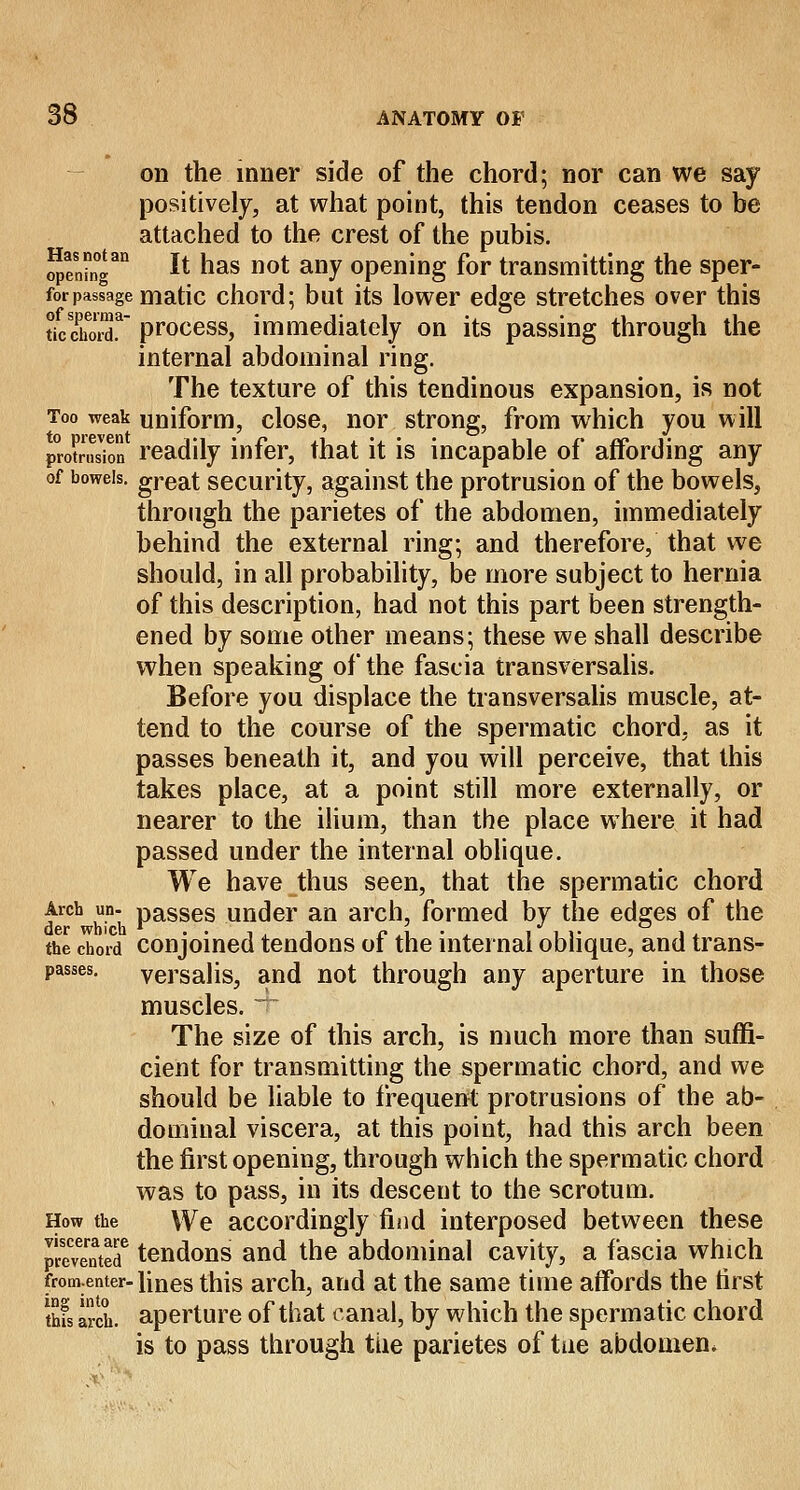on the inner side of the chord; nor can we say positively, at what point, this tendon ceases to be attached to the crest of the pubis. opening1 It has not any opening for transmitting the sper- forpassage matic chord; but its lower edge stretches over this ticXoiT process, immediately on its passing through the internal abdominal ring. The texture of this tendinous expansion, is not Too weak uniform, close, nor strong, from which you will P^oKion readily infer, that it is incapable of affording any of bowels, great security, against the protrusion of the bowels, through the parietes of the abdomen, immediately behind the external ring; and therefore, that we should, in all probability, be more subject to hernia of this description, had not this part been strength- ened by some other means; these we shall describe when speaking of the fascia transversalis. Before you displace the transversalis muscle, at- tend to the course of the spermatic chord, as it passes beneath it, and you will perceive, that this takes place, at a point still more externally, or nearer to the ilium, than the place where it had passed under the internal oblique. We have thus seen, that the spermatic chord frch hi Passes under an arch, formed by the edges of the the chord conjoined tendons of the internal oblique, and trans- passes. versalis, and not through any aperture in those muscles. The size of this arch, is much more than suffi- cient for transmitting the spermatic chord, and we should be liable to frequent protrusions of the ab- dominal viscera, at this point, had this arch been the first opening, through which the spermatic chord was to pass, in its descent to the scrotum. How the We accordingly find interposed between these Panted6 tendons and the abdominal cavity, a fascia which fromenter-lines this arch, and at the same time affords the first thfs arch, aperture of that canal, by which the spermatic chord is to pass through the parietes of tue abdomen.
