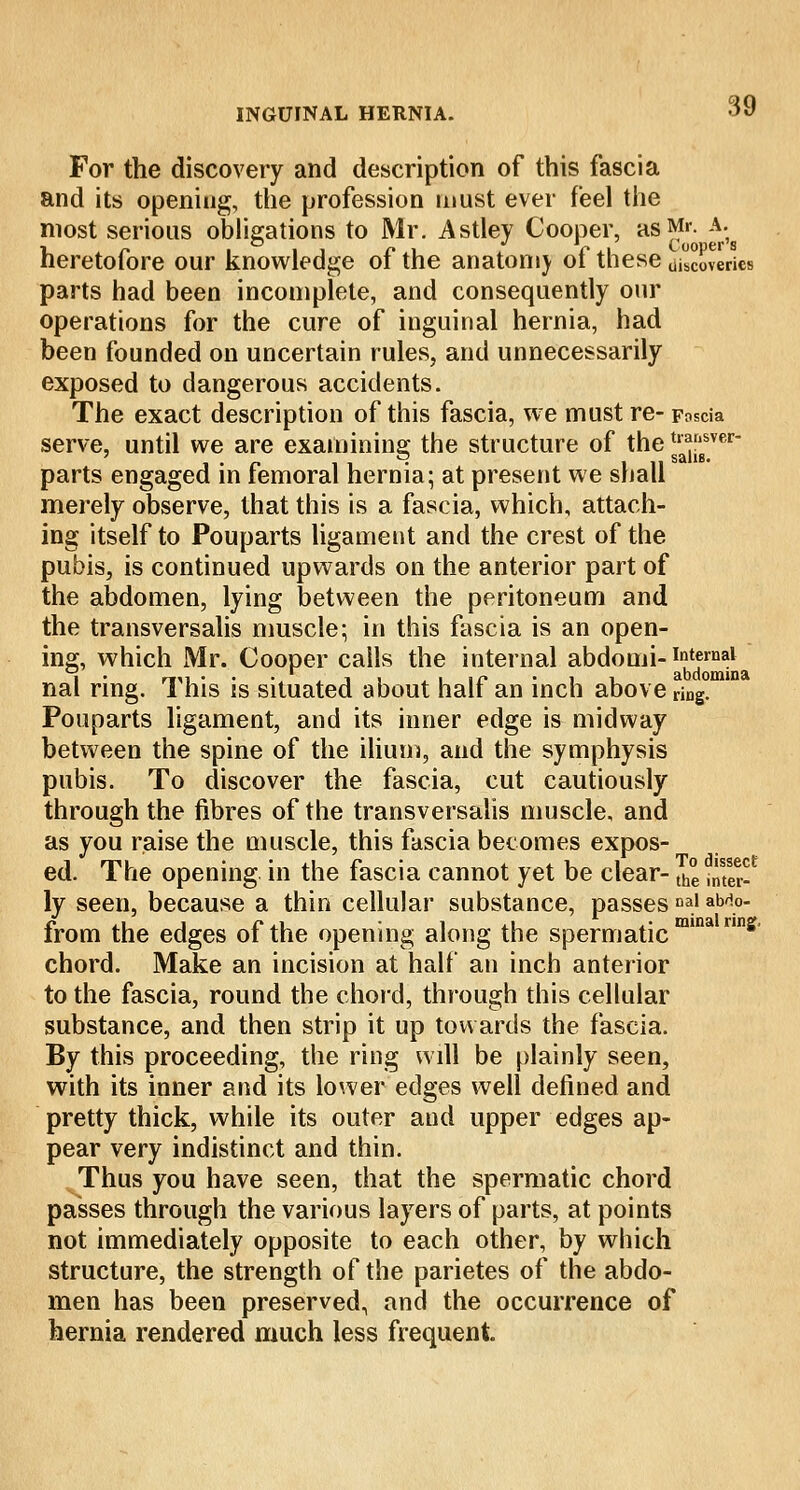 For the discovery and description of this fascia and its opening, the profession must ever feel the most serious obligations to Mr. Astley Cooper, as Mr. A. heretofore our knowledge of the anatomy of these uSerics parts had been incomplete, and consequently our operations for the cure of inguinal hernia, had been founded on uncertain rules, and unnecessarily exposed to dangerous accidents. The exact description of this fascia, we must re- Fascia serve, until we are examining the structure of the tJJJJwi parts engaged in femoral hernia; at present we shall merely observe, that this is a fascia, which, attach- ing itself to Pouparts ligament and the crest of the pubis, is continued upwards on the anterior part of the abdomen, lying between the peritoneum and the transversalis muscle; in this fascia is an open- ing, which Mr. Cooper calls the internal abdomi- internal nal ring. This is situated about half an inch above r\ng° Pouparts ligament, and its inner edge is midway between the spine of the ilium, and the symphysis pubis. To discover the fascia, cut cautiously through the fibres of the transversalis muscle, and as you raise the muscle, this fascia becomes expos- ed. The opening in the fascia cannot yet be clear- tn° jJJJJ? ly seen, because a thin cellular substance, passesDa.' aM.°- from the edges of the opening along the spermatic m' chord. Make an incision at half an inch anterior to the fascia, round the chord, through this cellular substance, and then strip it up towards the fascia. By this proceeding, the ring will be plainly seen, with its inner and its lower edges well defined and pretty thick, while its outer and upper edges ap- pear very indistinct and thin. Thus you have seen, that the spermatic chord passes through the various layers of parts, at points not immediately opposite to each other, by which structure, the strength of the parietes of the abdo- men has been preserved, and the occurrence of hernia rendered much less frequent