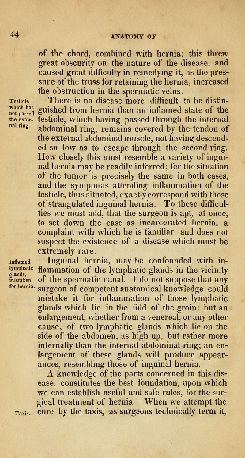 ANATOMY OF of the chord, combined with hernia: this threw great obscurity on the nature of the disease, and caused great difficulty in remedying it, as the pres- sure of the truss for retaining the hernia, increased the obstruction in the spermatic veins. Testicle There is no disease more difficult to be distin- not'pasaed guisned from hernia than an inflamed state of the the exter- testicle, which having passed through the internal ua nng' abdominal ring, remains covered by the tendon of the external abdominal muscle, not having descend- ed so low as to escape through the second ring. How closely this must resemble a variety of ingui- nal hernia may be readily inferred; for the situation of the tumor is precisely the same in both cases, and the symptoms attending inflammation of the testicle, thus situated, exactly correspond with those of strangulated inguinal hernia. To these difficul- ties we must add, that the surgeon is apt, at once, to set down the case as incarcerated hernia, a complaint with which he is familiar, and does not suspect the existence of a disease which must be extremely rare, inflamed Inguinal hernia, may be confounded with in- l3tandsatic flammation of the lymphatic glands in the vicinity mistaken of the spermatic canal. I do not suppose that any for herma. slirgeon 0f competent anatomical knowledge could mistake it for inflammation of those lymphatic glands which lie in the fold of the groin; but an enlargement, whether from a venereal, or any other cause, of two lymphatic glands which lie on the side of the abdomen, as high up, but rather more internally than the internal abdominal ring; an en- largement of these glands will produce appear- ances, resembling those of inguinal hernia. A knowledge of the parts concerned in this dis- ease, constitutes the best foundation, upon which we can establish useful and safe rules, for the sur- gical treatment of hernia. When we attempt the Taxis, cure by the taxis, as surgeons technically term it.