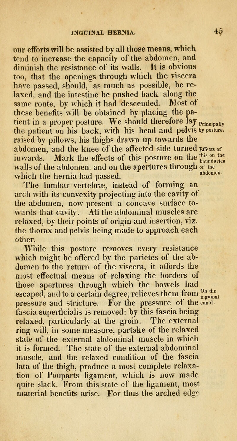 our efforts will be assisted by all tbose means, which tend to increase the capacity of the abdomen, and diminish the resistance of its walls. It is obvious too, that the openings through which the viscera have passed, should, as much as possible, be re- laxed, and the intestine be pushed back along the same route, by which it had descended. Most of these benefits will be obtained by placing the pa- tient in a proper posture. We should therefore lay principaiiy the patient on his back, with his head and pelvis by posture. raised by pillows, his thighs drawn up towards the abdomen, and the knee of the affected side turned Effects of inwards. Mark the effects of this posture on the ^J'JJ.J walls of the abdomen, and on the apertures through of the which the hernia had passed. The lumbar vertebrae, instead of forming an arch with its convexity projecting into the cavity of the abdomen, now present a concave surface to- wards that cavity. All the abdominal muscles are relaxed, by their points of origin and insertion, viz. the thorax and pelvis being made to approach each other. While this posture removes every resistance which might be offered by the parietes of the ab- domen to the return of the viscera, it affords the most effectual means of relaxing the borders of those apertures through which the bowels had escaped, and to a certain degree, relieves them from JJJJjj pressure and stricture. For the pressure of thecanai. fascia superficialis is removed: by this fascia being relaxed, particularly at the groin. The external ring will, in some measure, partake of the relaxed state of the external abdominal muscle in which it is formed. The state of the external abdominal muscle, and the relaxed condition of the fascia lata of the thigh, produce a most complete relaxa- tion of Pouparts ligament, which is now made quite slack. From this state of the ligament, most material benefits arise. For thus the arched edge