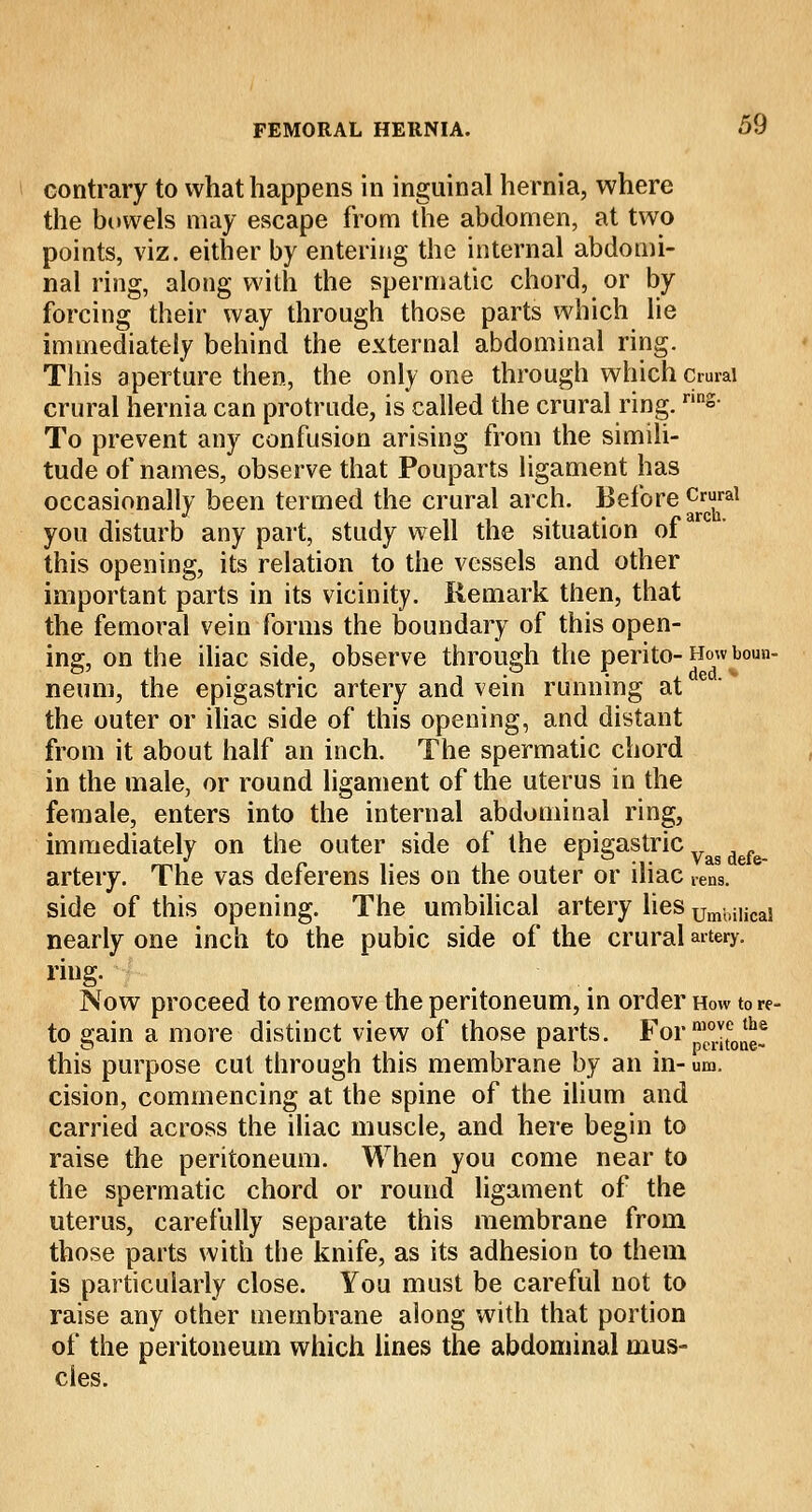 contrary to what happens in inguinal hernia, where the bowels may escape from the abdomen, at two points, viz. either by entering the internal abdomi- nal ring, along with the spermatic chord, or by forcing their way through those parts which lie immediately behind the external abdominal ring. This aperture then, the only one through which cmraj crural hernia can protrude, is called the crural ring. nn°- To prevent any confusion arising from the simili- tude of names, observe that Pouparts ligament has occasionally been termed the crural arch. Before Crfal you disturb any part, study well the situation of this opening, its relation to the vessels and other important parts in its vicinity. Remark then, that the femoral vein forms the boundary of this open- ing, on the iliac side, observe through the perito- How boun- neum, the epigastric artery and vein running at the outer or iliac side of this opening, and distant from it about half an inch. The spermatic chord in the male, or round ligament of the uterus in the female, enters into the internal abdominal ring, immediately on the outer side of the epigastric Vag M^ artery. The vas deferens lies on the outer or iliac rens. side of this opening. The umbilical artery lies Umbi|ica! nearly one inch to the pubic side of the crural artery. ring. Now proceed to remove the peritoneum, in order How tore- to gain a more distinct view of those parts. For f^tone? this purpose cut through this membrane by an in- um. cision, commencing at the spine of the ilium and carried across the iliac muscle, and here begin to raise the peritoneum. When you come near to the spermatic chord or round ligament of the uterus, carefully separate this membrane from those parts with the knife, as its adhesion to them is particularly close. You must be careful not to raise any other membrane along with that portion of the peritoneum which lines the abdominal mus- cles.