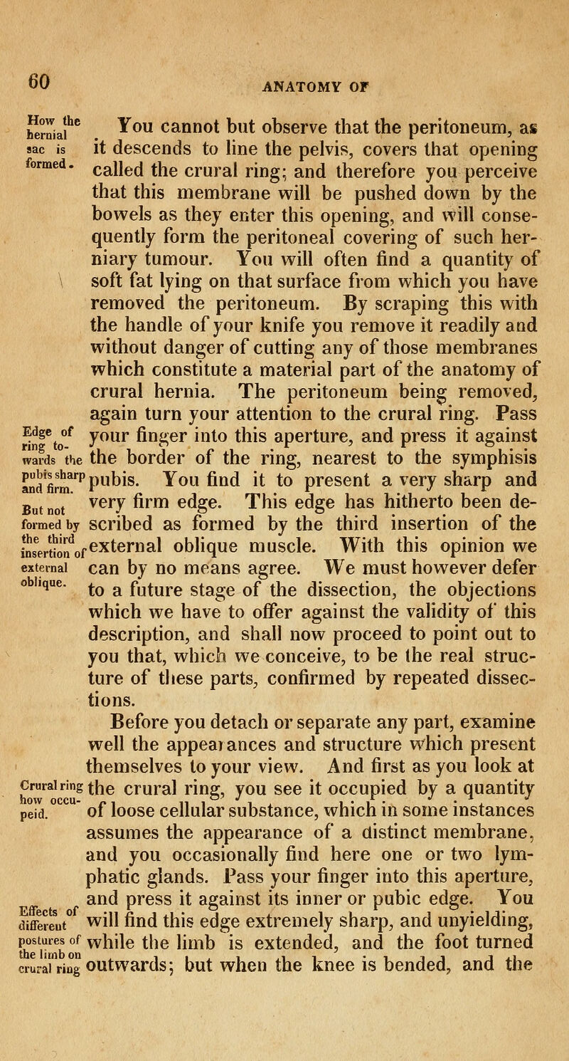 hernia?6 ^0U cannot Dllt observe that the peritoneum, as sac is it descends to line the pelvis, covers that opening formed. cane(j tjle crurai ring; an(j therefore you perceive that this membrane will be pushed down by the bowels as they enter this opening, and will conse- quently form the peritoneal covering of such her- niary tumour. You will often find a quantity of \ soft fat lying on that surface from which you have removed the peritoneum. By scraping this with the handle of your knife you remove it readily and without danger of cutting any of those membranes which constitute a material part of the anatomy of crural hernia. The peritoneum being removed, again turn your attention to the crural ring. Pass ringeto°f your finSer mt0 *ms aperture, and press it against wards the the border of the ring, nearest to the symphisis andfirmrpPums- You find it to present a very sharp and But not veiT firm eaSe- This edge has hitherto been de- formed by scribed as formed by the third insertion of the SseerJ0'ndofexternal oblique muscle. With this opinion we external can by no means agree. We must however defer o iique. j.Q a future stage of the dissection, the objections which we have to offer against the validity of this description, and shall now proceed to point out to you that, which we conceive, to be Ihe real struc- ture of these parts, confirmed by repeated dissec- tions. Before you detach or separate any part, examine well the appearances and structure which present themselves to your view. And first as you look at crurai ring the crural ring, you see it occupied by a quantity nOW OCCU- • • * • * peid. of loose cellular substance, which in some instances assumes the appearance of a distinct membrane, and you occasionally find here one or two lym- phatic glands. Pass your finger into this aperture, and press it against its inner or pubic edge. You different0 wiN find this edge extremely sharp, and unyielding, postures of while the limb is extended, and the foot turned crurainring outwards; but when the knee is bended, and the