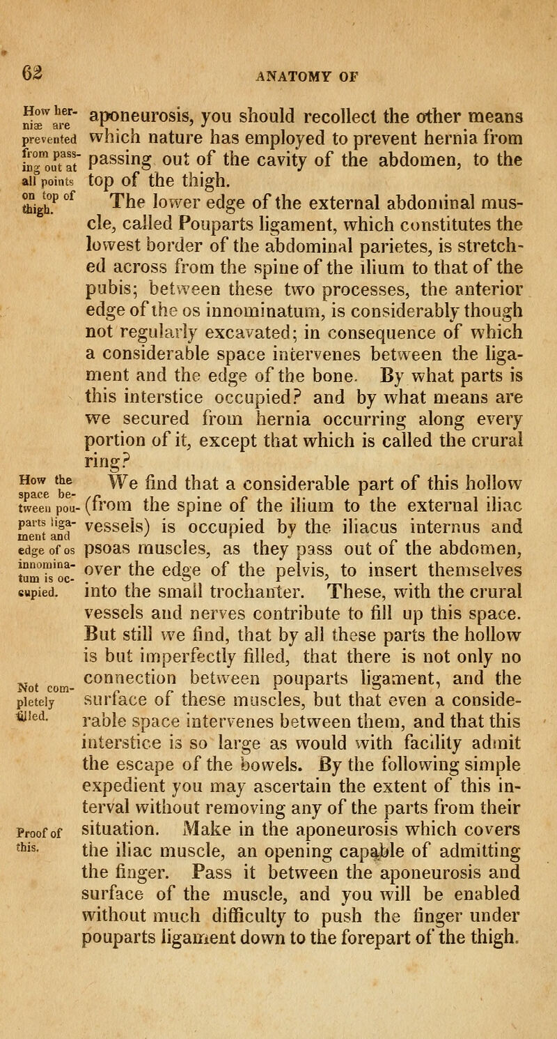 How her- aponeurosis, you should recollect the other means mae are V • 1 i • c prevented which nature has employed to prevent hernia from to°m0UPtaat Passmg out of the cavity of the abdomen, to the ail points top of the thigh. ftighP °f The lower edge of the external abdominal mus- cle, called Pouparts ligament, which constitutes the lowest border of the abdominal parietes, is stretch- ed across from the spine of the ilium to that of the pubis; between these two processes, the anterior edge of the os innominatum, is considerably though not regularly excavated; in consequence of which a considerable space intervenes between the liga- ment and the edge of the bone. By. what parts is this interstice occupied? and by what means are we secured from hernia occurring along every portion of it, except that which is called the crural ring? How the We find that a considerable part of this hollow space be- ,c , . „ . ... l . . ... tween Pou-(trom the spine ot the ilium to the external iliac pans iiga- vessels) is occupied bv the iliacus interims and went and ' t J edge of os psoas muscles, as they pass out ot the abdomen, tSmu'oc- over the edge of the pelvis, to insert themselves cupied. into the small trochanter. These, with the crural vessels and nerves contribute to fill up this space. But still we find, that by all these parts the hollow is but imperfectly filled, that there is not only no t connection between pouparts ligament, and the pieteiy surface of these muscles, but that even a conside- red, rable space intervenes between them, and that this interstice is so large as would with facility admit the escape of the bowels. By the following simple expedient you may ascertain the extent of this in- terval without removing any of the parts from their Proof of situation. Make in the aponeurosis which covers this- the iliac muscle, an opening capable of admitting the finger. Pass it between the aponeurosis and surface of the muscle, and you will be enabled without much difficulty to push the finger under pouparts ligament down to the forepart of the thigh.