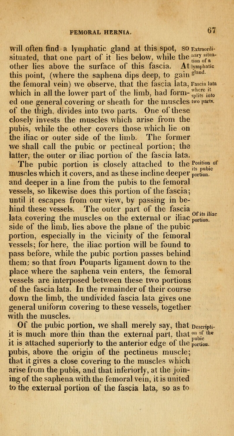 will often find a lymphatic gland at this spot, so Extraowtt- situated, that one part of it lies below, while the ^rny0faa other lies above the surface of this fascia. At lymphatic this point, (where the saphena dips deep, to gain g,and' the femoral vein) we observe, that the fascia lata, Fascia lata which in all the lower part of the limb, had form- ^Vnto ed one general covering or sheath for the muscles two parts. of the thigh, divides into two parts. One of these closely invests the muscles which arise from the pubis, while the other covers those which lie on the iliac or outer side of the limb. The former we shall call the pubic or pectineal portion; the latter, the outer or iliac portion of the fascia lata. The pubic portion is closely attached to the Position of its Dubic muscles which it covers, and as these incline deeper portion. and deeper in a line from the pubis to the femoral vessels, so likewise does this portion of the fascia; until it escapes from our view, by passing in be- hind these vessels. The outer part of the fascia lata covering the muscles on the external or iliac portion.1M side of the limb, lies above the plane of the pubic portion, especially in the vicinity of the femoral vessels; for here, the iliac portion will be found to pass before, while the pubic portion passes behind them; so that from Pouparts ligament down to the place where the saphena vein enters, the femoral vessels are interposed between these two portions of the fascia lata. In the remainder of their course down the limb, the undivided fascia lata gives one general uniform covering to these vessels, together with the muscles. Of the pubic portion, we shall merely say, that Desmpti- it is much more thin than the external part, that °^the It is attached superiorly to the anterior edge of the portion. pubis, above the origin of the pectineus muscle; that it gives a close covering to the muscles which arise from the pubis, and that inferiorly, at the join- ing of the saphena with the femoral vein, it is united to the external portion of the fascia lata, so as to