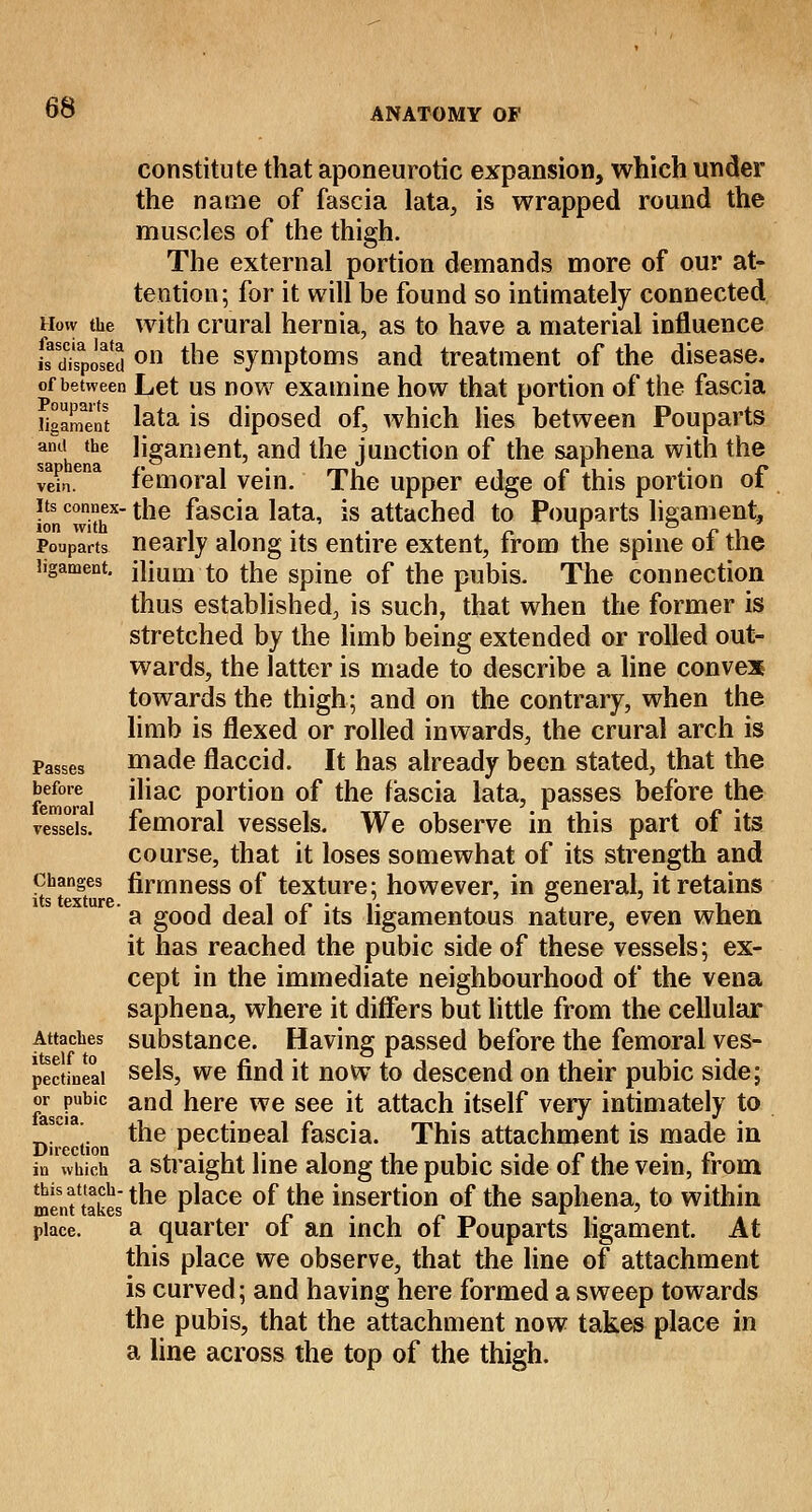 constitute that aponeurotic expansion, which under the name of fascia lata, is wrapped round the muscles of the thigh. The external portion demands more of our at- tention; for it will be found so intimately connected How the with crural hernia, as to have a material influence u disponed on tne symptoms and treatment of the disease. of between Let us now examine how that portion of the fascia ligament lata is diposed of, which lies between Pouparts and the ligament, and the junction of the saphena with the ve?n.ena femoral vein. The upper edge of this portion of its connex- the fascia lata, is attached to Pouparts ligament, ion with ,, .. n \ •£•*.! Pouparts nearly along its entire extent, from the spine 01 the ligament, iliuoi to the spine of the pubis. The connection thus established, is such, that when the former is stretched by the limb being extended or rolled out- wards, the latter is made to describe a line convex towards the thigh; and on the contrary, when the limb is flexed or rolled inwards, the crural arch is Passes made flaccid. It has already been stated, that the before iliac portion of the fascia lata, passes before the vessels, femoral vessels. We observe in this part of its course, that it loses somewhat of its strength and changes firmness of texture; however, in general, it retains ' a good deal of its ligamentous nature, even when it has reached the pubic side of these vessels; ex- cept in the immediate neighbourhood of the vena saphena, where it differs but little from the cellular Attaches substance. Having passed before the femoral ves- pectineai sels, we find it now to descend on their pubic side; or pubic and here we see it attach itself very intimately to Direction tne Pectn3eal fascia. This attachment is made in in which a straight line along the pubic side of the vein, from menuakes tne P^ace °ftne insertion of the saphena, to within place. a quarter of an inch of Pouparts ligament. At this place we observe, that the line of attachment is curved; and having here formed a sweep towards the pubis, that the attachment now takes place in a line across the top of the thigh.