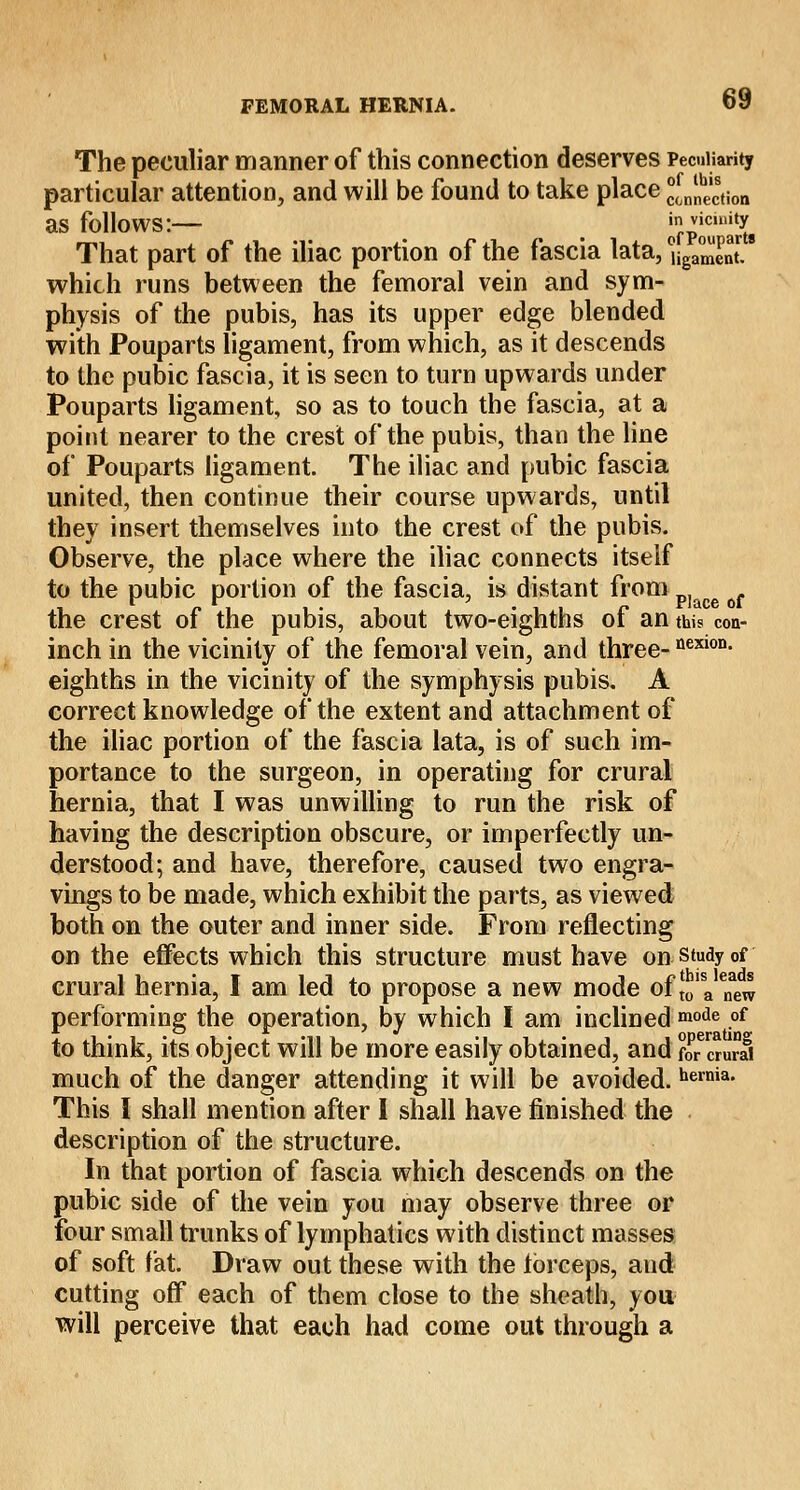 The peculiar manner of this connection deserves Peculiarity particular attention, and will be found to take place ejection as follows:— _ _ ofPoulSts That part of the iliac portion of the fascia lata, uga™entr.9 which runs between the femoral vein and sym- physis of the pubis, has its upper edge blended with Pouparts ligament, from which, as it descends to the pubic fascia, it is seen to turn upwards under Pouparts ligament, so as to touch the fascia, at a point nearer to the crest of the pubis, than the line of Pouparts ligament. The iliac and pubic fascia united, then continue their course upwards, until they insert themselves into the crest of the pubis. Observe, the place where the iliac connects itself to the pubic portion of the fascia, is distant from p]ace the crest of the pubis, about two-eighths of an this con- inch in the vicinity of the femoral vein, and three-nexion- eighths in the vicinity of the symphysis pubis. A correct knowledge of the extent and attachment of the iliac portion of the fascia lata, is of such im- portance to the surgeon, in operating for crural hernia, that I was unwilling to run the risk of having the description obscure, or imperfectly un- derstood; and have, therefore, caused two engra- vings to be made, which exhibit the parts, as viewed both on the outer and inner side. From reflecting on the effects which this structure must have on study of crural hernia, I am led to propose a new mode of Jo'VTew performing the operation, by which I am inclined mode °f to think, its object will be more easily obtained, and fwcturS much of the danger attending it will be avoided. heinia- This 1 shall mention after I shall have finished the description of the structure. In that portion of fascia which descends on the pubic side of the vein you may observe three or four small trunks of lymphatics with distinct masses of soft fat. Draw out these with the forceps, and cutting off* each of them close to the sheath, you will perceive that each had come out through a