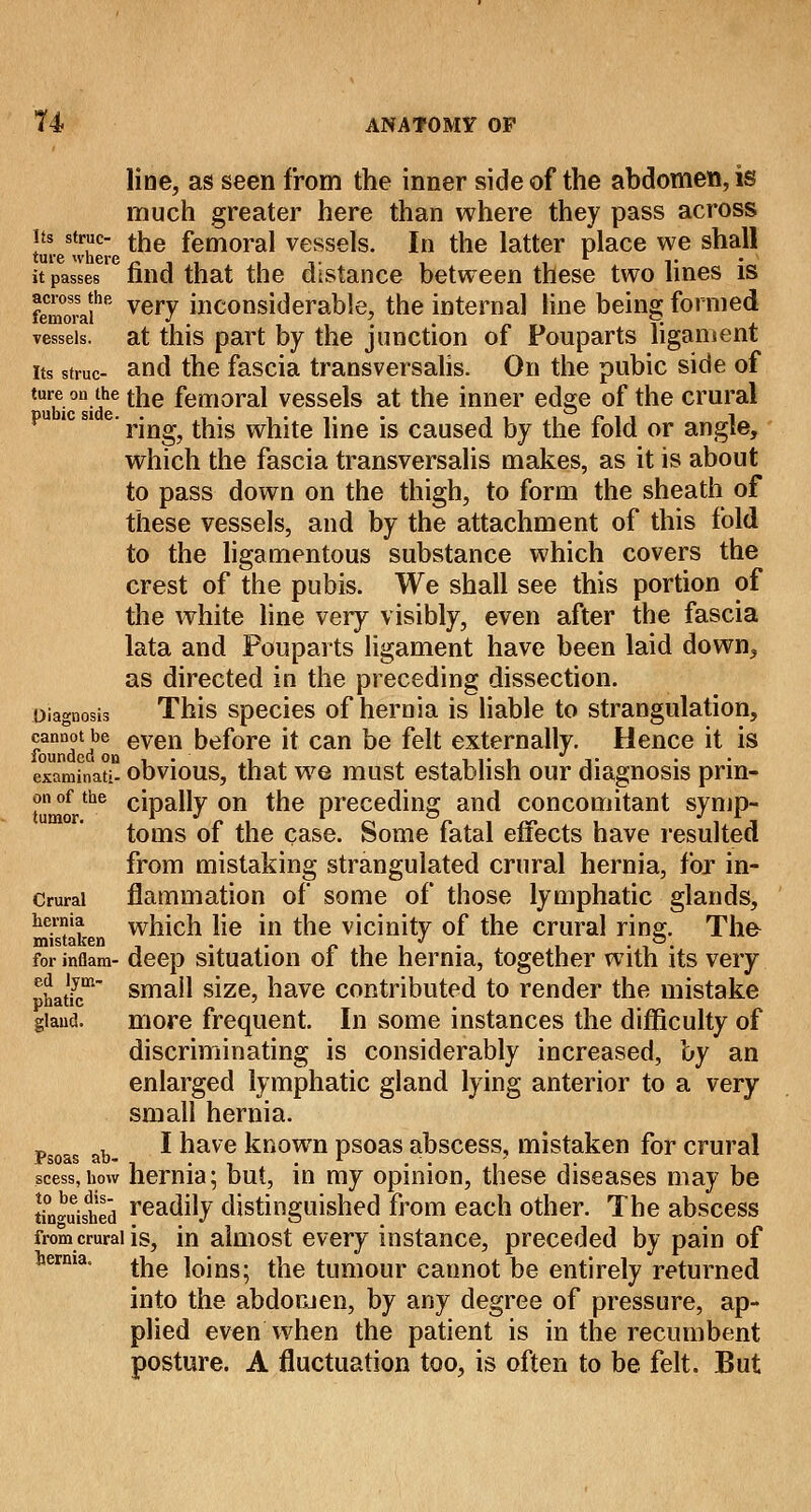 line, as seen from the inner side of the abdomen, is much greater here than where they pass across its struc- tfje femoral vessels. In the latter place we shall ture where ~ , , it i 1 v it passes inid that the distance between these two lines is femora?16 vei7 inconsiderable, the internal line being formed vessels, at this part by the junction of Pouparts ligament its struc- and the fascia transversalis. On the pubic side of *T-0D-?e the femoral vessels at the inner edge of the crural e' ring, this white line is caused by the fold or angle, which the fascia transversalis makes, as it is about to pass down on the thigh, to form the sheath of these vessels, and by the attachment of this fold to the ligamentous substance which covers the crest of the pubis. We shall see this portion of the white line very visibly, even after the fascia lata and Pouparts ligament have been laid down, as directed in the preceding dissection. Diagnosis This species of hernia is liable to strangulation, cannot be even before it can be felt externally. Hence it is examinati obvious, that we must establish our diagnosis prin- on of the cipally on the preceding and concomitant symp- toms of the case. Some fatal effects have resulted from mistaking strangulated crural hernia, for in- Crurai flammation of some of those lymphatic glands, hernia which lie in the vicinity of the crural rinsr. The mistaken . . _ J . , . for inflam- deep situation ol the hernia, together with its very phatfc1 sma^ size? have contributed to render the mistake gland. more frequent. In some instances the difficulty of discriminating is considerably increased, uy an enlarged lymphatic gland lying anterior to a very small hernia. _ , I have known psoas abscess, mistaken for crural Psoas ab- . r < -, • * scess.how hernia; but, in my opinion, these diseases may be finished reatuty distinguished from each other. The abscess from crural is, in almost every instance, preceded by pain of berma, ^e loins; the tumour cannot be entirely returned into the abdomen, by any degree of pressure, ap- plied even when the patient is in the recumbent posture. A fluctuation too, is often to be felt. But