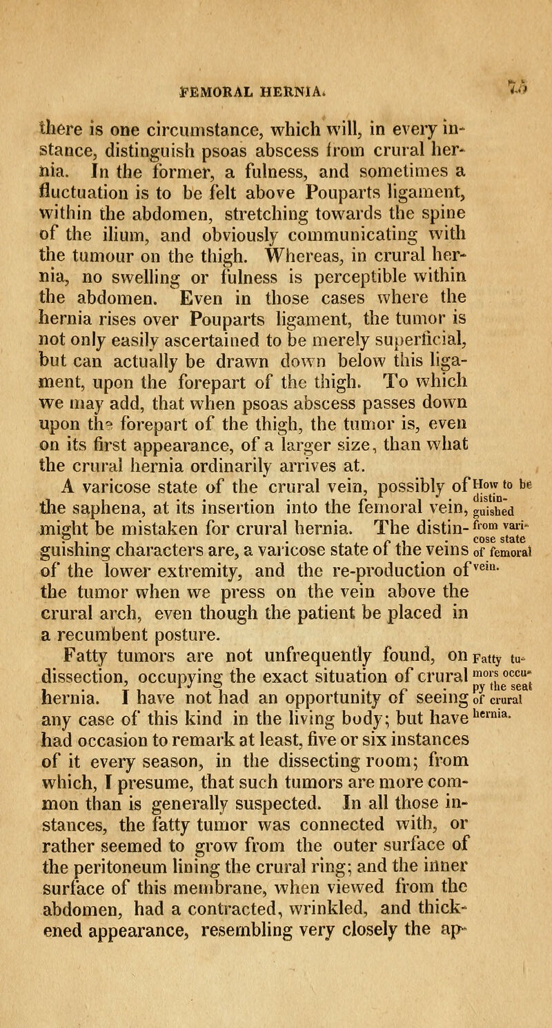 there is one circumstance, which will, in every in- stance, distinguish psoas abscess from crural her- nia. In the former, a fulness, and sometimes a fluctuation is to be felt above Pouparts ligament, within the abdomen, stretching towards the spine of the ilium, and obviously communicating with the tumour on the thigh. Whereas, in crural her- nia, no swelling or fulness is perceptible within the abdomen. Even in those cases where the hernia rises over Pouparts ligament, the tumor is not only easily ascertained to be merely superficial, but can actually be drawn down below this liga- ment, upon the forepart of the thigh. To which we may add, that when psoas abscess passes down upon th? forepart of the thigh, the tumor is, even on its first appearance, of a larger size, than what the crural hernia ordinarily arrives at. A varicose state of the crural vein, possibly of How to be the saphena, at its insertion into the femoral vein, gUished might be mistaken for crural hernia. The distin-from *■*' guishing characters are, a varicose state of the veins 0f femoral of the lower extremity, and the re-production ofvein- the tumor when we press on the vein above the crural arch, even though the patient be placed in a recumbent posture. Fatty tumors are not unfrequently found, on Fatty tu* dissection, occupying the exact situation of cruralmor*occu; i • t i i i . o • py <he seat hernia. 1 have not had an opportunity or seeing of crural any case of this kind in the living body; but havehcrnia- had occasion to remark at least, five or six instances of it every season, in the dissecting room; from which, I presume, that such tumors are more com- mon than is generally suspected. In all those in- stances, the fatty tumor was connected with, or rather seemed to grow from the outer surface of the peritoneum lining the crural ring; and the inner surface of this membrane, when viewed from the abdomen, had a contracted, wrinkled, and thick- ened appearance, resembling very closely the ap-