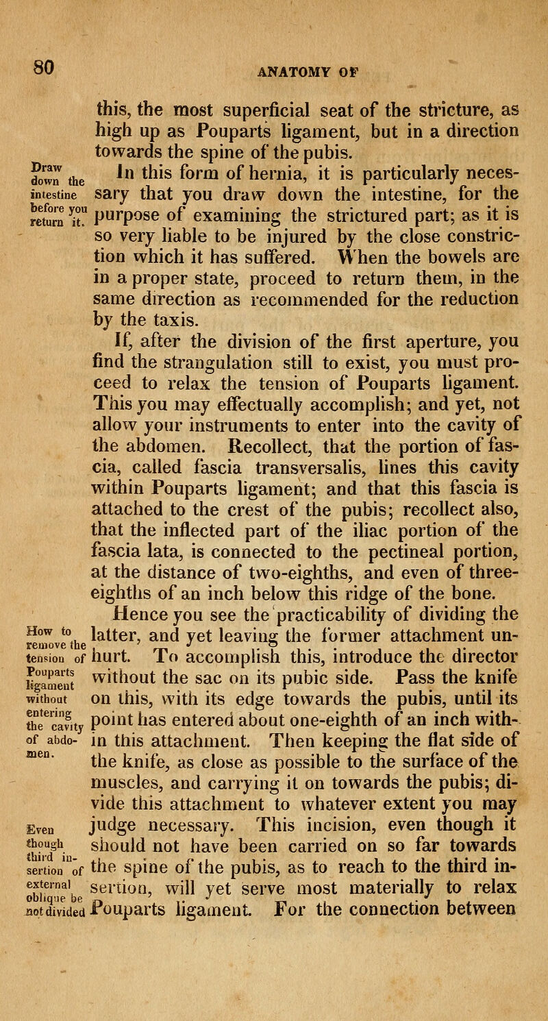 this, the most superficial seat of the stricture, as high up as Pouparts ligament, but in a direction towards the spine of the pubis. £ra the *n tms f°rm °f hernia, it is particularly neces- imestine sary that you draw down the intestine, for the mum T PurPose °f examining the strictured part; as it is so very liable to be injured by the close constric- tion which it has suffered. When the bowels are in a proper state, proceed to return them, in the same direction as recommended for the reduction by the taxis. If, after the division of the first aperture, you find the strangulation still to exist, you must pro- ceed to relax the tension of Pouparts ligament. This you may effectually accomplish; and yet, not allow your instruments to enter into the cavity of the abdomen. Recollect, that the portion of fas- cia, called fascia transversalis, lines this cavity within Pouparts ligament; and that this fascia is attached to the crest of the pubis; recollect also, that the inflected part of the iliac portion of the fascia lata, is connected to the pectineal portion, at the distance of two-eighths, and even of three- eighths of an inch below this ridge of the bone. Hence you see the practicability of dividing the How to latter, and yet leaving the former attachment un- remove the , . rn ,- i i • i ■i v tension of hurt. 1 o accomplish this, introduce the director KgaE without the sac on its pubic side. Pass the knife without on this, with its edge towards the pubis, until its thfcafity Point nas entered about one-eighth of an inch with- of abdo- in this attachment. Then keeping the flat side of the knife, as close as possible to the surface of the muscles, and carrying it on towards the pubis; di- vide this attachment to whatever extent you may Even judge necessary. This incision, even though it though should not have been carried on so far towards sertionln0f the spine of the pubis, as to reach to the third in- external sertion, will vet serve most materially to relax oblique be, n ' ,. J ._, . J . . not divided Pouparts ligament For the connection between