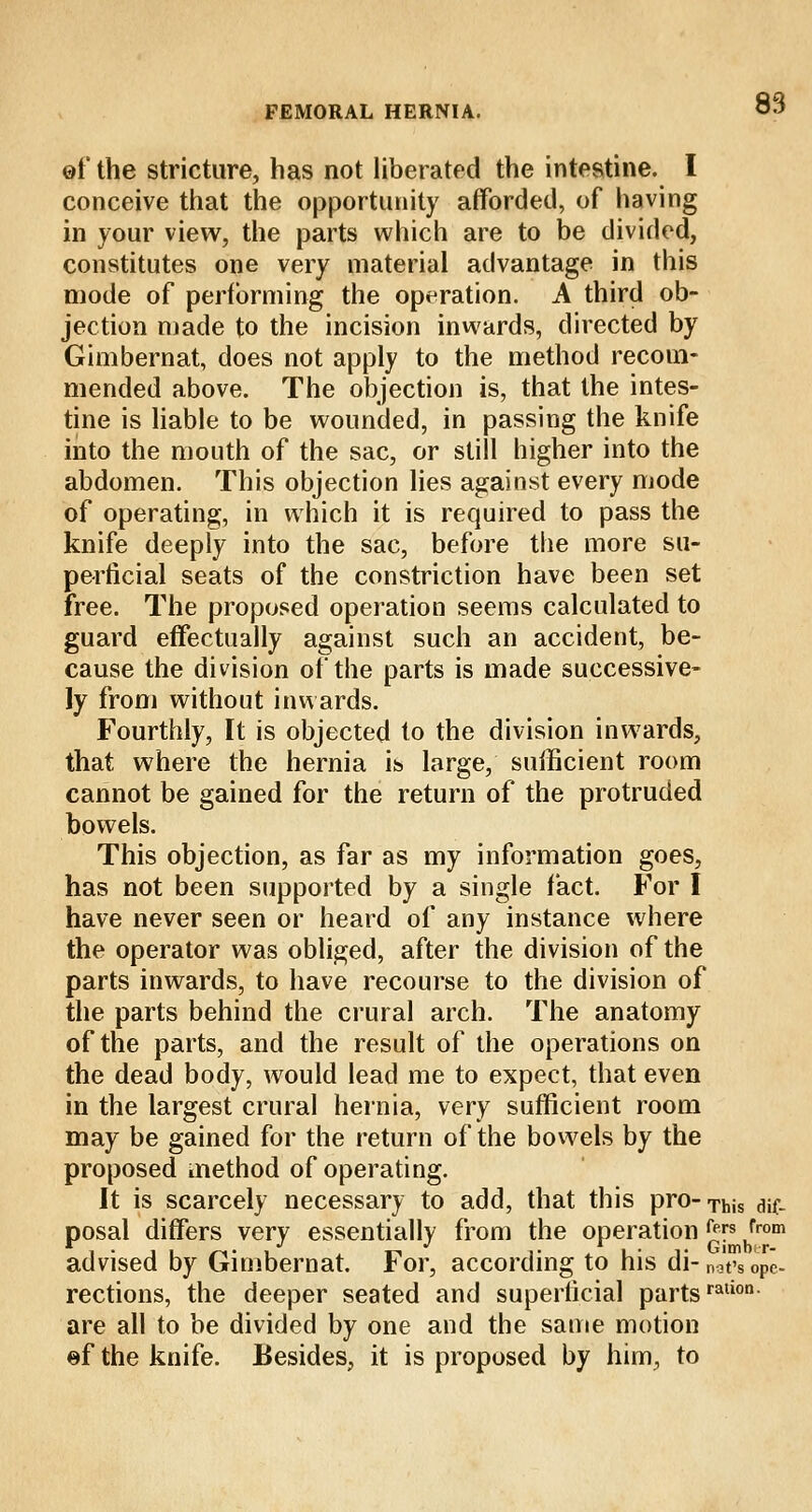 of the stricture, has not liberated the intestine. I conceive that the opportunity afforded, of having in your view, the parts which are to be divided, constitutes one very material advantage in this mode of performing the operation. A third ob- jection made to the incision inwards, directed by Gimbernat, does not apply to the method recom- mended above. The objection is, that the intes- tine is liable to be wounded, in passing the knife into the mouth of the sac, or still higher into the abdomen. This objection lies against every mode of operating, in which it is required to pass the knife deeply into the sac, before the more su- perficial seats of the constriction have been set free. The proposed operation seems calculated to guard effectually against such an accident, be- cause the division of the parts is made successive- ly from without inwards. Fourthly, It is objected to the division inwards, that where the hernia is large, sufficient room cannot be gained for the return of the protruded bowels. This objection, as far as my information goes, has not been supported by a single fact. For I have never seen or heard of any instance where the operator was obliged, after the division of the parts inwards, to have recourse to the division of the parts behind the crural arch. The anatomy of the parts, and the result of the operations on the dead body, would lead me to expect, that even in the largest crural hernia, very sufficient room may be gained for the return of the bowels by the proposed method of operating. It is scarcely necessary to add, that this pro-Tbis dif. posal differs very essentially from the operation c™s from advised by Gimbernat. For, according to his di-nat'sope- rections, the deeper seated and superficial partsralion- are all to be divided by one and the same motion ef the knife. Besides, it is proposed by him, to