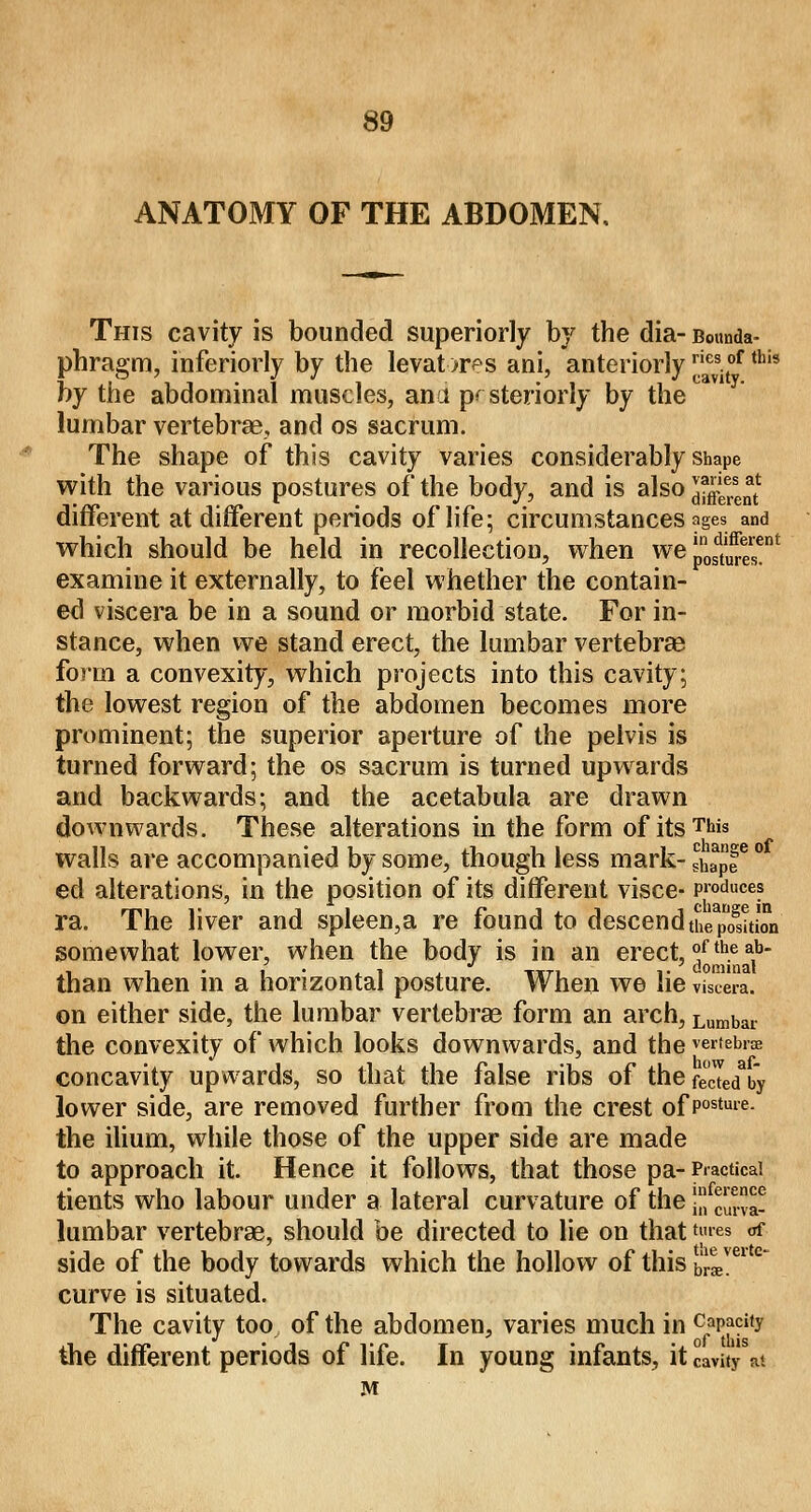 ANATOMY OF THE ABDOMEN. This cavity is bounded superiorly by the dia- Bounda- phragm, inferiorly by the levators ani, anteriorly ™s.tof tllis by the abdominal muscles, ana posteriorly by the lumbar vertebras, and os sacrum. The shape of this cavity varies considerably Shape with the various postures of the body, and is also JJ^J different at different periods of life; circumstances ages and which should be held in recollection, when we^™' examine it externally, to feel whether the contain- ed viscera be in a sound or morbid state. For in- stance, when we stand erect, the lumbar vertebras form a convexity, which projects into this cavity; the lowest region of the abdomen becomes more prominent; the superior aperture of the pelvis is turned forward; the os sacrum is turned upwards and backwards; and the acetabula are drawn downwards. These alterations in the form of itsT*»s walls are accompanied by some, though less mark- l^f ° ed alterations, in the position of its different visce- produces ra. The liver and spleen,a re found to descend the^Son somewhat lower, when the body is in an erect, °f*e ab- than when in a horizontal posture. When we lie vis™, on either side, the lumbar vertebras form an arch, Lumbar the convexity of which looks downwards, and the vertebra? concavity upwards, so that the false ribs of the fecLdYy lower side, are removed further from the crest of Postuie- the ilium, while those of the upper side are made to approach it. Hence it follows, that those pa- Practical tients who labour under a lateral curvature of the ]fcuia- lumbar vertebras, should be directed to lie on that ta«« of side of the body towards which the hollow of this b'!ivei curve is situated. The cavity too of the abdomen, varies much in capacity the different periods of life. In young infants, it cavity at M