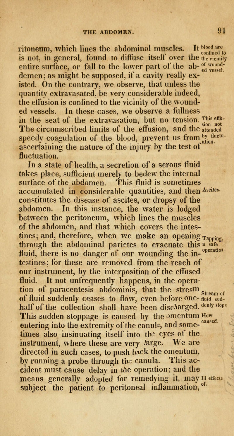 ritoneum, which lines the abdominal muscles. It b,ood a™ . * ■, ,./v» I/- ^i confined to is not, in general, found to diftuse itsell over the the vicinity entire surface, or fall to the lower part of the ab-^™™* domen; as might be supposed, if a cavity really ex- isted. On the contrary, we observe, that unless the quantity extravasated, be very considerable indeed, the effusion is confined to the vicinity of the wound- ed vessels. In these cases, we observe a fullness in the seat of the extravasation, but no tension. This Jjj- The circumscribed limits of the effusion, and the attended speedy coagulation of the blood, prevent us from ^i0)Juctu' ascertaining the nature of the injury by the test of fluctuation. In a state of health, a secretion of a serous fluid takes place, sufficient merely to bedew the internal surface of the abdomen. This fluid is sometimes accumulated in considerable quantities, and thenAscites constitutes the disease of ascites, or dropsy of the abdomen. In this instance, the water is lodged between the peritoneum, which lines the muscles of the abdomen, and that which covers the intes- tines; and, therefore, when we make an opening Tapping through the abdominal parietes to evacuate thisa safe fluid, there is no danger of our wounding the in-operat,(Vl testines; for these are removed from the reach of our instrument, by the interposition of the effused fluid. It not unfrequently happens, in the opera- tion of paracentesis abdominis, that the stream r n • i i i i n , /■ Stream ot of fluid suddenly ceases to now, even before one- fluid SUd- half of the collection shall have been discharged. den,y st0Ps This sudden stoppage is caused by the omentum How entering into the extremity of the canuls, and some-ca times also insinuating itself into tte eyes of the instrument, where these are very Jarge. We are directed in such cases, to push b^ck the omentum, by running a probe through tb^ canula. This ac- cident must cause delay in the operation; and the means generally adopted for remedying it, may in effects subject the patient to peritoneal inflammation,of