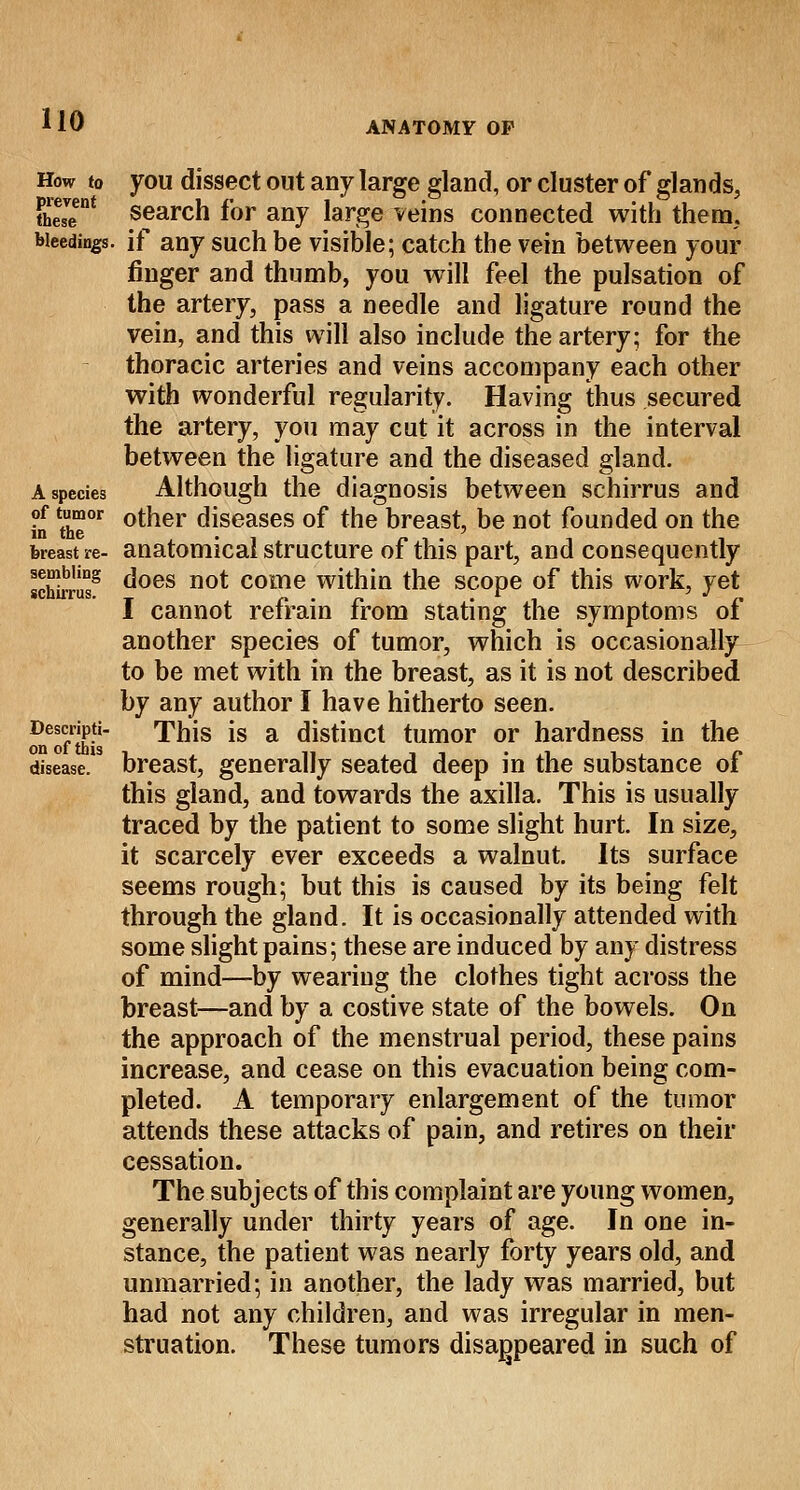 How to you dissect out any large gland, or cluster of glands, thesT* search for any large veins connected with them. bleedings, if any such be visible; catch the vein between your finger and thumb, you will feel the pulsation of the artery, pass a needle and ligature round the vein, and this will also include the artery; for the thoracic arteries and veins accompany each other with wonderful regularity. Having thus secured the artery, you may cut it across in the interval between the ligature and the diseased gland. A species Although the diagnosis between schirrus and In fte °tner diseases of the breast, be not founded on the breast re- anatomical structure of this part, and consequently schirris8 c'oes n0* come within the scope of this work, yet I cannot refrain from stating the symptoms of another species of tumor, which is occasionally to be met with in the breast, as it is not described by any author I have hitherto seen. Descripti- This is a distinct tumor or hardness in the disease, breast, generally seated deep in the substance of this gland, and towards the axilla. This is usually traced by the patient to some slight hurt. In size, it scarcely ever exceeds a walnut. Its surface seems rough; but this is caused by its being felt through the gland. It is occasionally attended with some slight pains; these are induced by any distress of mind—by wearing the clothes tight across the breast—and by a costive state of the bowels. On the approach of the menstrual period, these pains increase, and cease on this evacuation being com- pleted. A temporary enlargement of the tumor attends these attacks of pain, and retires on their cessation. The subjects of this complaint are young women, generally under thirty years of age. In one in- stance, the patient was nearly forty years old, and unmarried; in another, the lady was married, but had not any children, and was irregular in men- struation. These tumors disappeared in such of