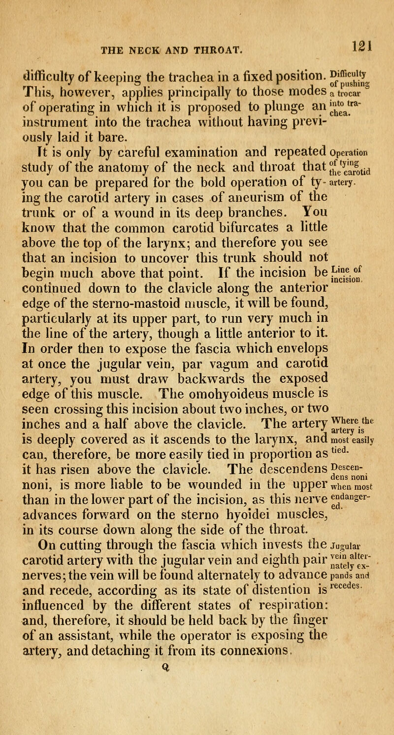difficulty of keeping the trachea in a fixed position. ^^^ This, however, applies principally to those modes a trocar a of operating in which it is proposed to plunge an ^atra instrument into the trachea without having previ- ously laid it bare. It is only by careful examination and repeated operation study of the anatomy of the neck and throat that Jj[etyCargotid you can be prepared for the bold operation of ty- artery. ing the carotid artery in cases of aneurism of the trunk or of a wound in its deep branches. You know that the common carotid bifurcates a little above the top of the larynx; and therefore you see that an incision to uncover this trunk should not begin much above that point. If the incision be^.V^ continued down to the clavicle along the anterior edge of the sterno-mastoid muscle, it will be found, particularly at its upper part, to run very much in the line of the artery, though a little anterior to it. In order then to expose the fascia which envelops at once the jugular vein, par vagum and carotid artery, you must draw backwards the exposed edge of this muscle. The omohyoideus muscle is seen crossing this incision about two inches, or two inches and a half above the clavicle. The artery ^eisthe is deeply covered as it ascends to the larynx, and most easily can, therefore, be more easily tied in proportion astied- it has risen above the clavicle. The desceodens Dweii- noni, is more liable to be wounded in the upper When most than in the lower part of the incision, as this nerve ganger- advances forward on the sterno hyoidei muscles, in its course down along the side of the throat. On cutting through the fascia which invests the jugular carotid artery with the jugular vein and eighth pair ^J1* nerves; the vein will be found alternately to advance pands and and recede, according as its state of distention isrecedes influenced by the different states of respiration: and, therefore, it should be held back by the finger of an assistant, while the operator is exposing the artery, and detaching it from its connexions.