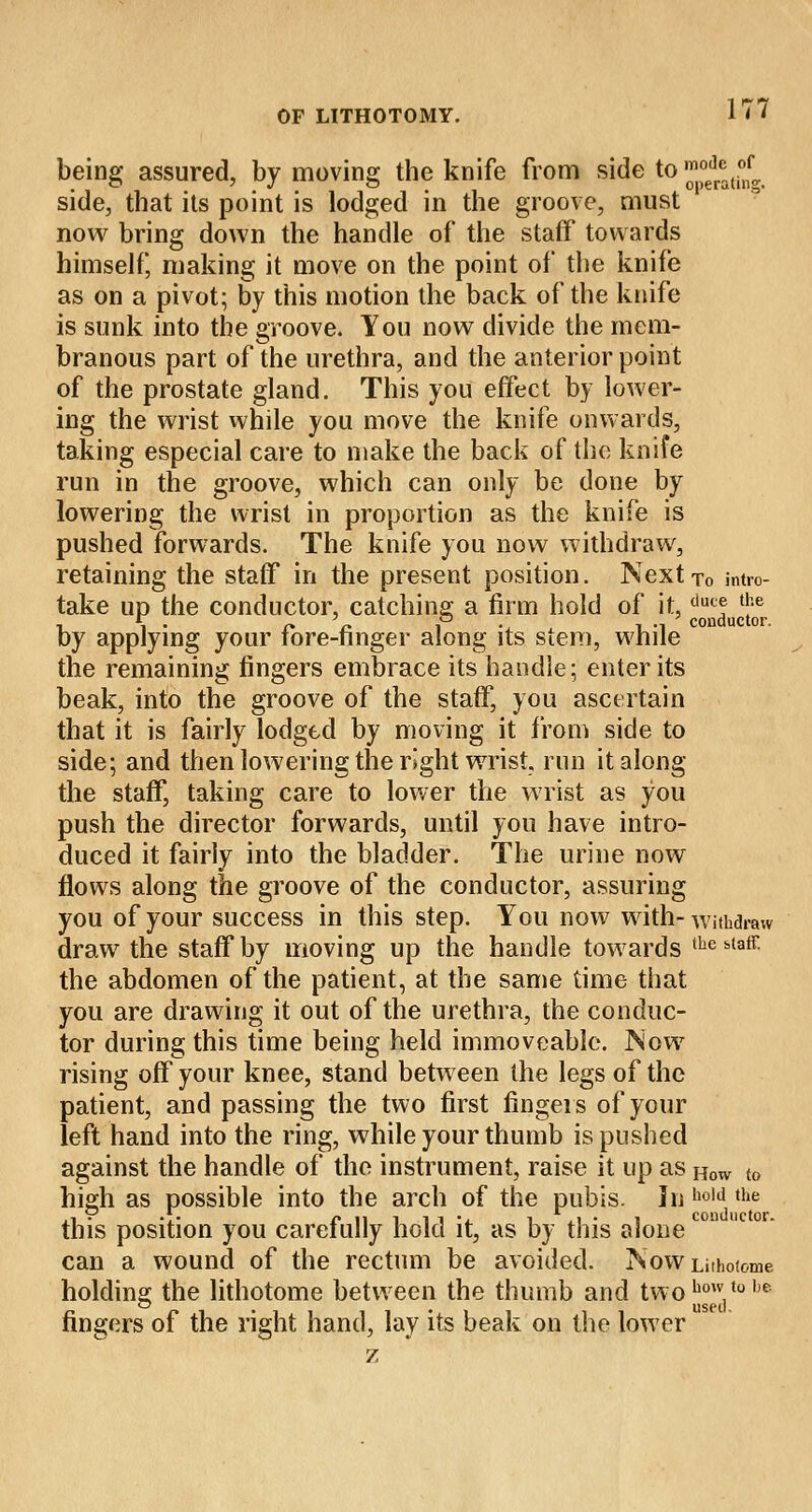 being assured, by moving the knife from side to ™°edr*ti°nf side, that its point is lodged in the groove, must now bring down the handle of the staff towards himself, making it move on the point of the knife as on a pivot; by this motion the back of the knife is sunk into the groove. You now divide the mem- branous part of the urethra, and the anterior point of the prostate gland. This you effect by lower- ing the wrist while you move the knife onwards, taking especial care to make the back of the knife run in the groove, which can only be done by lowering the wrist in proportion as the knife is pushed forwards. The knife you now withdraw, retaining the staff in the present position. Nextro intro- take up the conductor, catching a firm hold of it,duc? *e i ■> o » conductor. by applying your fore-finger along its stem, while the remaining fingers embrace its handle; enter its beak, into the groove of the staff, you ascertain that it is fairly lodged by moving it from side to side; and then lowering the right wrist, run it along the staff, taking care to lower the wrist as you push the director forwards, until you have intro- duced it fairly into the bladder. The urine now flows along the groove of the conductor, assuring you of your success in this step. You now with-withdraw draw the staff by moving up the handle towards tbe staff- the abdomen of the patient, at the same time that you are drawing it out of the urethra, the conduc- tor during this time being held immoveable. Now rising off your knee, stand between the legs of the patient, and passing the two first fingers of your left hand into the ring, while your thumb is pushed against the handle of the instrument, raise it up as How to high as possible into the arch of the pubis. In ho!d the this position you carefully hold it, as by this alone can a wound of the rectum be avoided. ISowLnhotome holding the lithotome between the thumb and twohow.tobe fingers of the right hand, lay its beak on the lower z