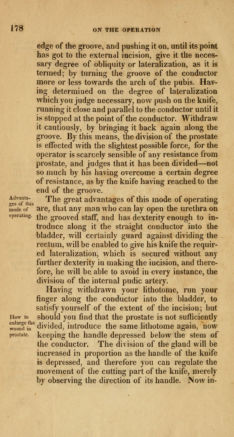 edge of the groove, and pushing it on, until its point has got to the external incision, give it the neces- sary degree of obliquity or lateralization, as it is termed; by turning the groove of the conductor more or less towards the arch of the pubis. Hav- ing determined on the degree of lateralization which you judge necessary, now push on the knife, running it close and parallel to the conductor until it is stopped at the point of the conductor. Withdraw it cautiously, by bringing it back again along the groove. By this means, the division of the prostate is effected with the slightest possible force, for the operator is scarcely sensible of any resistance from prostate, and judges that it has been divided—not so much by his having overcome a certain degree of resistance, as by the knife having reached to the end of the groove. AedsVo?This The great advantages of this mode of operating mode of are, that any man who can lay open the urethra on operating. tne gro0ved staff, and has dexterity enough to in- troduce along it the straight conductor into the bladder, will certainly guard against dividing the rectum, will be enabled to give his knife the requir- ed lateralization, which is secured without any further dexterity in making the incision, and there- fore, he will be able to avoid in every instance, the division of the internal pudic artery. Having withdrawn your lithotome, run your finger along the conductor into the bladder, to satisfy yourself of the extent of the incision; but How to should you find that the prostate is not sufficiently wound?.?6 divided, introduce the same lithotome again, now prostate, keeping the handle depressed below the stem of the conductor. The division of the gland will be increased in proportion as the handle of the knife is depressed, and therefore you can regulate the movement of the cutting part of the knife, merely by observing the direction of its handle. Now in-
