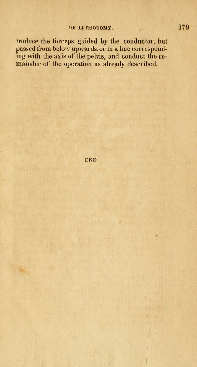 troduce the forceps guided by the conductor, but passed from below upwards, or in a line correspond- ing with the axis of the pelvis, and conduct the re- mainder of the operation as already described. END