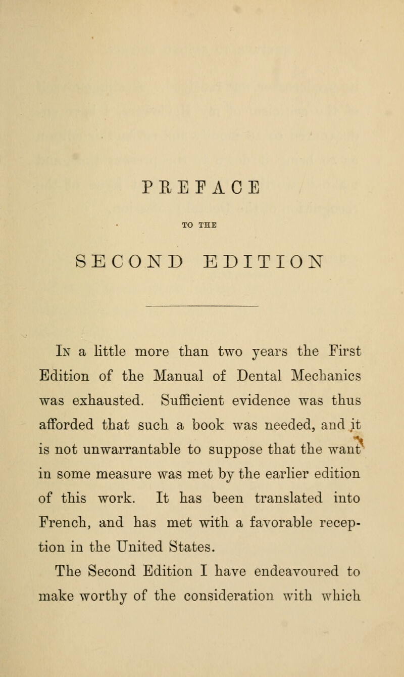 TO THE SECOND EDITION In a little more than two years the First Edition of the Manual of Dental Mechanics was exhausted. Sufficient evidence was thus afforded that such a book was needed, and ;t is not unwarrantable to suppose that the want in some measure was met by the earlier edition of this work. It has been translated into French, and has met with a favorable recep- tion in the United States. The Second Edition I have endeavoured to make worthy of the consideration with which