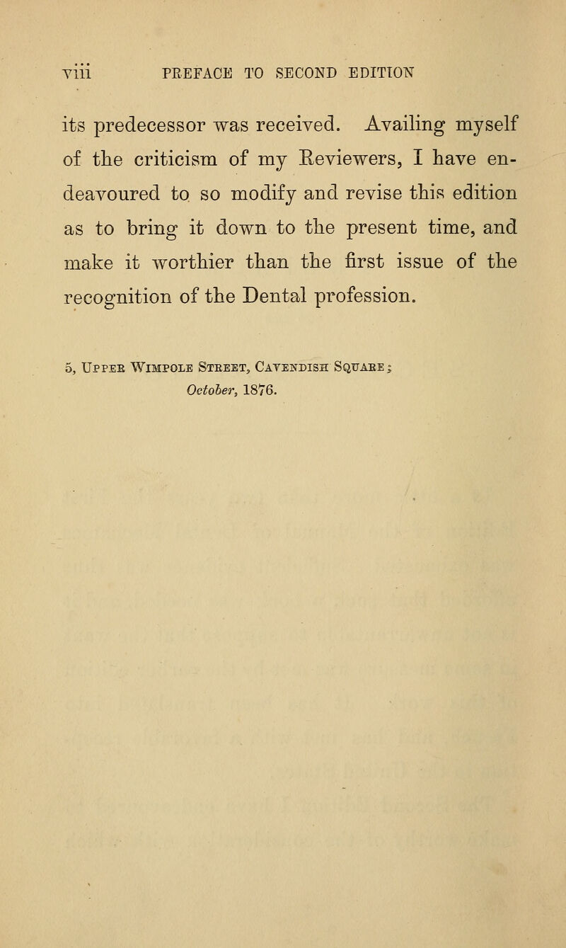 Ylll PREFACE TO SECOND EDITION its predecessor was received. Availing myself of tlie criticism of my Reviewers, I have en- deavoured to so modify and revise this edition as to bring it down to the present time, and make it worthier than the first issue of the recognition of the Dental profession. 5, Uppee Wimpole Steeet, Catewdish Sqitaee i October, 1876.