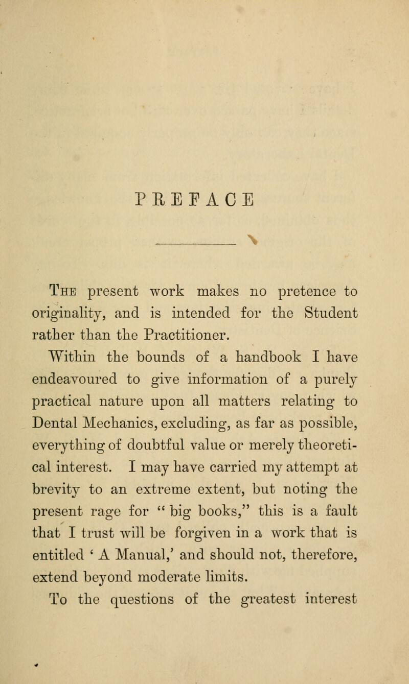 The present work makes no pretence to originality, and is intended for the Student rather than the Practitioner. Within the bounds of a handbook I have endeavoured to give information of a purely practical nature upon all matters relating to Dental Mechanics, excluding, as far as possible, everything of doubtful value or merely theoreti- cal interest. I may have carried my attempt at brevity to an extreme extent, but noting the present rage for big books, this is a fault that I trust will be forgiven in a work that is entitled ' A Manual,' and should not, therefore, extend beyond moderate limits. To the questions of the greatest interest