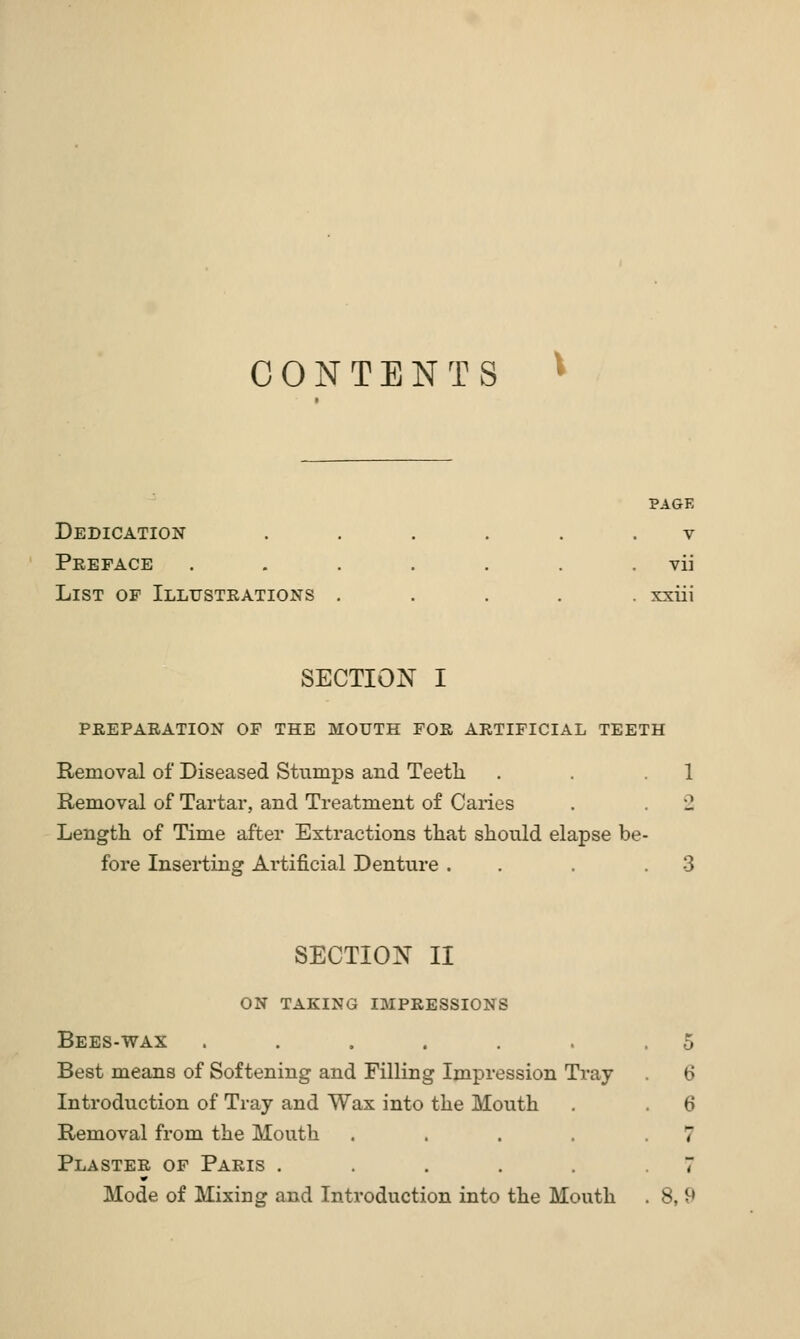 CONTENTS PAGE Dedication ...... v Preface . . . . . . . vii List of Illustrations ..... xxiii SECTION I PREPARATION OF THE MOUTH FOR ARTIFICIAL TEETH Removal of Diseased Stumps and Teetli . . .1 Removal of Tartar, and Treatment of Caries . . 2 Length of Time after Extractions tliat should elapse be- fore Inserting Artificial Denture . . . .3 SECTION II ON TAKING IMPRESSIONS Bees-wax ...... Best means of Softening and Filling Impression Tray- Introduction of Tray and Wax into the Mouth Removal from the Mouth .... Plaster of Paris ..... Mode of Mixing and Introduction into the Mouth 8,9