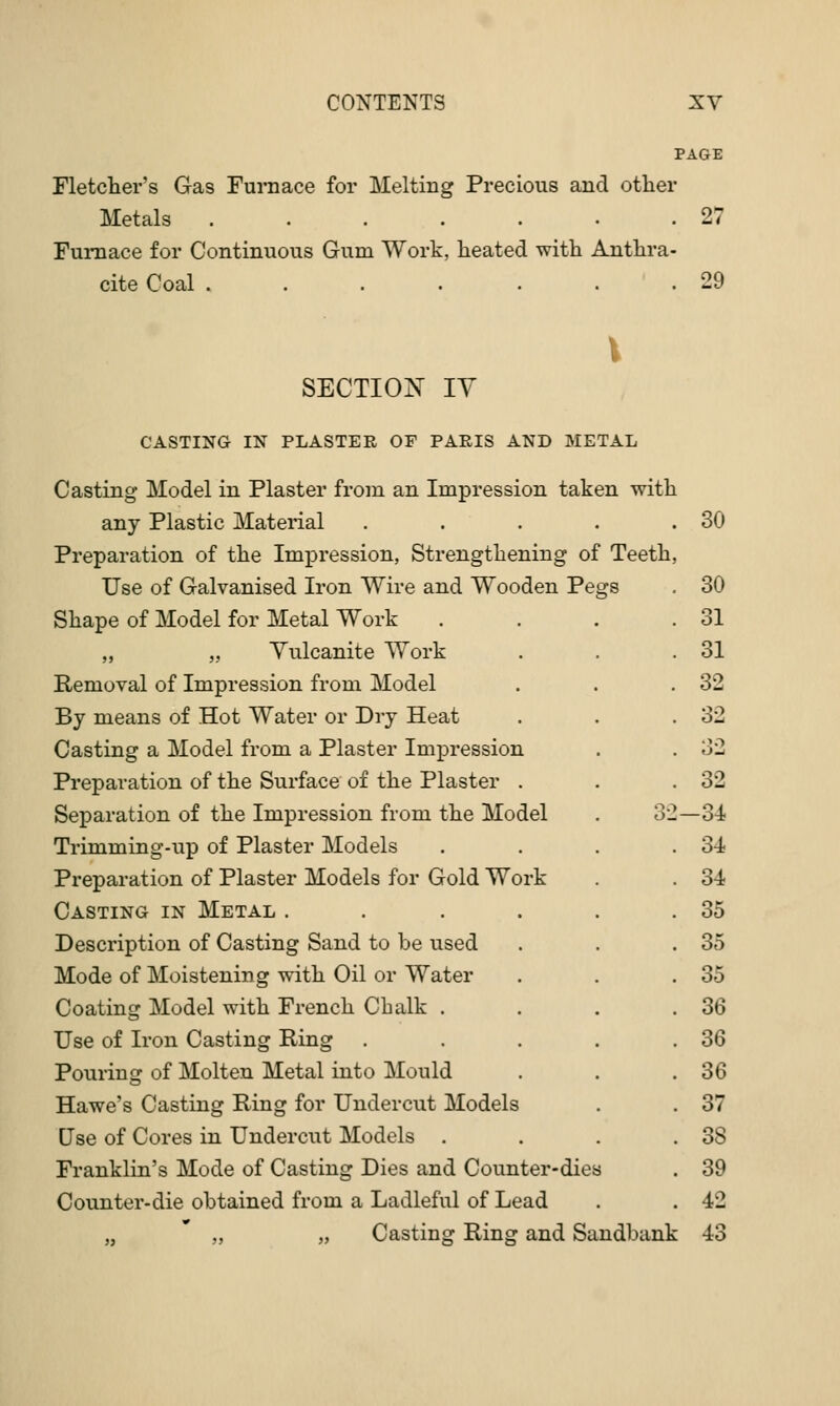 PAGE Fletcher's Gas Furaace for Melting Precious and other Metals 27 FuiTiace for Continuous Gum Work, heated with Anthra- cite Coal 29 SECTIO]S' ly CASTING IN PLASTER OF PARIS AND METAL Casting Model in Plaster from an Impression taken with any Plastic Material . . . . .30 Preparation of the Impression, Strengthening of Teeth, Use of Galvanised Iron Wire and Wooden Pegs , 30 Shape of Model for Metal Work . . . .31 „ „ Yulcanite Work . . .31 Removal of Impression from Model . . .32 By means of Hot Water or Dry Heat . . .32 Casting a Model from a Plaster Impression . . 32 Preparation of the Surface of the Plaster . . .32 Separation of the Impression from the Model . 32—34 Trimming-up of Plaster Models . . . .34 Preparation of Plaster Models for Gold Work . . 34 Casting in Metal . . . . . .35 Description of Casting Sand to be used . . .35 Mode of Moistening with Oil or Water . . .35 Coating Model with French Chalk . . . . 36 Use of Iron Casting Ring . . . . .36 Pouring of Molten Metal into Mould . . .36 Hawe's Casting Ring for Undercut Models . . 37 Use of Cores in Undercut Models . . . .38 Franklin's Mode of Casting Dies and Counter-dies . 39 Counter-die obtained from a Ladleful of Lead . . 42 „ „ Casting Ring and Sandbank 43