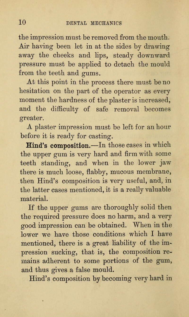 the impression must be removed from the moiitli. Air having been let in at the sides by drawing away the cheeks and hps, steady downward pressure must be applied to detach the mould from the teeth and gums. At this point in the process there must be no hesitation on the part of the operator as every moment the hardness of the plaster is increased, and the diflB.culty of safe removal becomes greater. A plaster impression must be left for an hour before it is ready for casting. Hind's composition.—In those cases in which the upper gum is very hard and firm with some teeth standing, and when in the lower jaw there is much loose, flabby, mucous membrane, then Hind's composition is very useful, and, in the latter cases mentioned, it is a really valuable material. If the upper gums are thoroughly solid then the required pressure does no harm, and a very good impression can be obtained. When in the lower we have those conditions which I have mentioned, there is a great liability of the im- pression sucking, that is, the composition re- mains adherent to some portions of the gum, and thus gives a false mould. Hind's composition by becoming very hard in