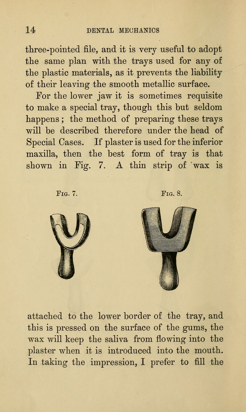 three-pointed file, and it is very useful to adopt the same plan with the trajs used for any of the plastic materials, as it prevents the liability of their leaving the smooth metallic surface. For the lower jaw it is sometimes requisite to make a special tray, though this but seldom happens; the method of preparing these trays will be described therefore under the head of Special Cases. If plaster is used for the inferior maxilla, then the best form of tray is that shown in Fig. 7. A thin strip of wax is Fig. 7. Fig. 8. attached to the lower border of the tray, and this is pressed on the surface of the gums, the wax will keep the saliva from flowing into the plaster when it is introduced into the mouth. In taking the impression, I prefer to fill the