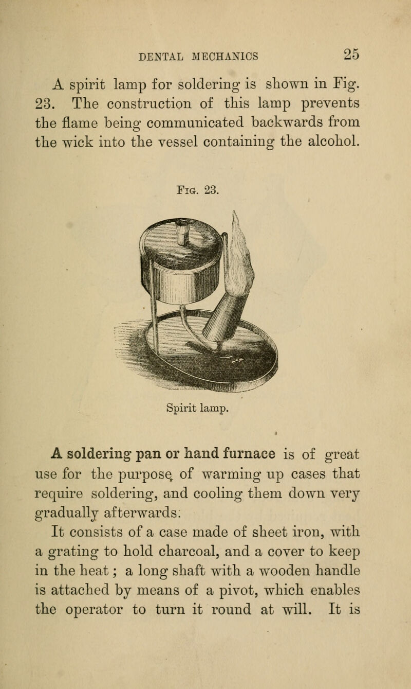 A spirit lamp for soldering is sliown in Fig. 23. The construction of this lamp prevents the flame beino- communicated backwards from the wick into the vessel containing the alcohol. Fig. 23. Spirit lamp. A soldering pan or hand furnace is of great use for the purpose, of warming up cases that require soldering, and cooling them down very gradually afterwards; It consists of a case made of sheet iron, with a grating to hold charcoal, and a cover to keep in the heat; a long shaft with a wooden handle is attached by means of a pivot, which enables the operator to turn it round at will. It is