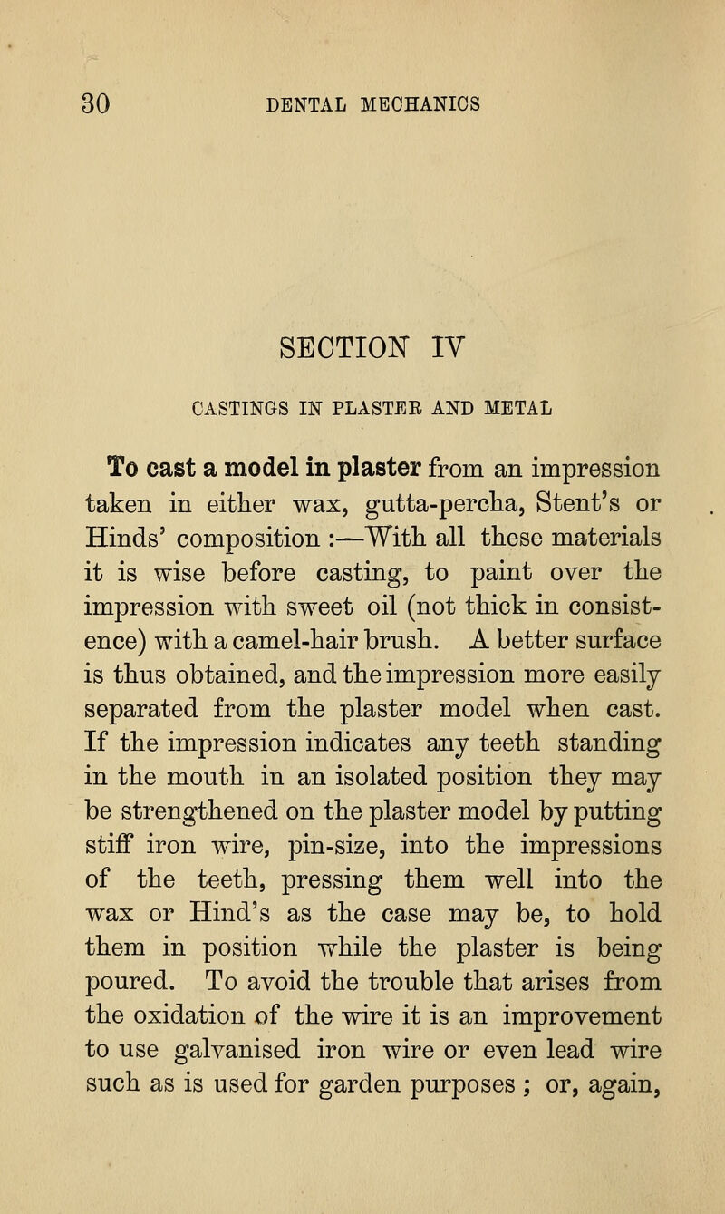 SECTION IV CASTINGS IN PLASTEE AND METAL To cast a model in plaster from an impression taken in either wax, gutta-percha, Stent's or Hinds' composition :—With, all these materials it is wise before casting, to paint over the impression with sweet oil (not thick in consist- ence) with a camel-hair brush. A better surface is thus obtained, and the impression more easily separated from the plaster model when cast. If the impression indicates any teeth standing in the mouth in an isolated position they may be strengthened on the plaster model by putting stiff iron wire, pin-size, into the impressions of the teeth, pressing them well into the wax or Hind's as the case may be, to hold them in position while the plaster is being poured. To avoid the trouble that arises from the oxidation of the wire it is an improvement to use galvanised iron wire or even lead wire such as is used for garden purposes ; or, again,