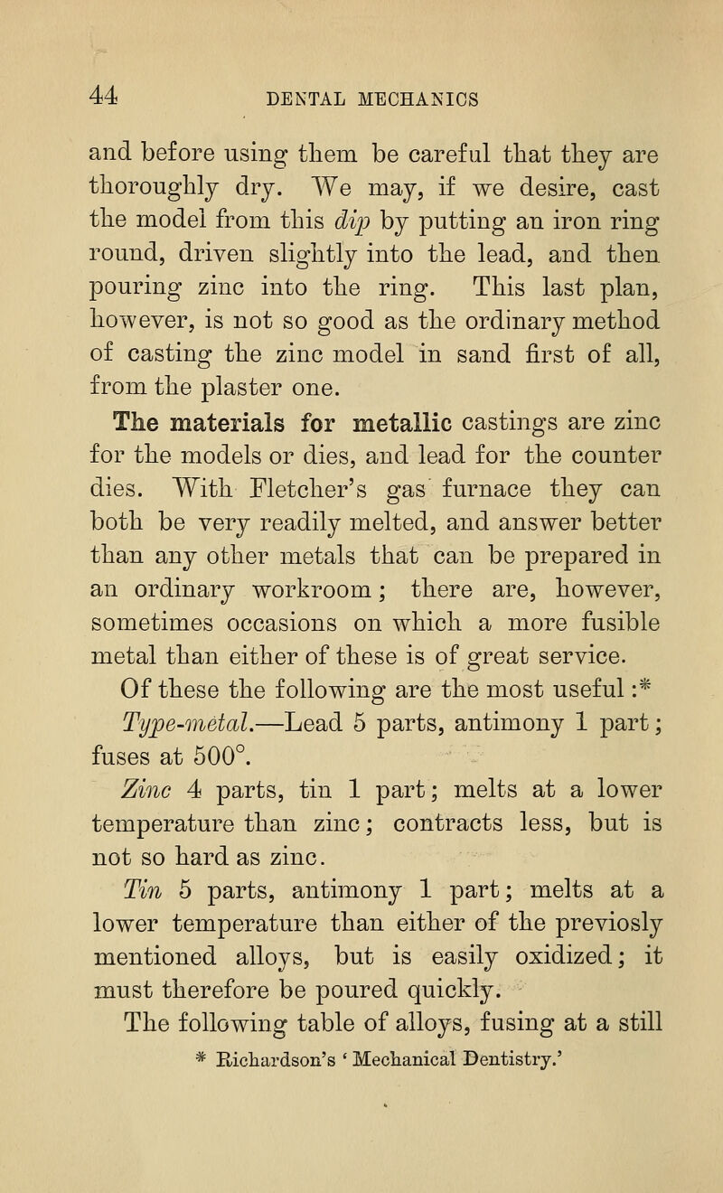 and before using tliem be careful that they are thoroughly dry. We may, if we desire, cast the model from this di'p by putting an iron ring round, driven slightly into the lead, and then, pouring zinc into the ring. This last plan, however, is not so good as the ordinary method of casting the zinc model in sand first of all, from the plaster one. The materials for metallic castings are zinc for the models or dies, and lead for the counter dies. With Fletcher's gas furnace they can both be very readily melted, and answer better than any other metals that can be prepared in an ordinary workroom; there are, however, sometimes occasions on which a more fusible metal than either of these is of great service. Of these the following are the most useful :* Type-metal.—Lead 5 parts, antimony 1 part; fuses at 500°. Zinc 4 parts, tin 1 part; melts at a lower temperature than zinc; contracts less, but is not so hard as zinc. Tin 5 parts, antimony 1 part; melts at a lower temperature than either of the previosly mentioned alloys, but is easily oxidized; it must therefore be poured quickly. The following table of alloys, fusing at a still * E-ichardson's ' Mechanical Dentistry.'