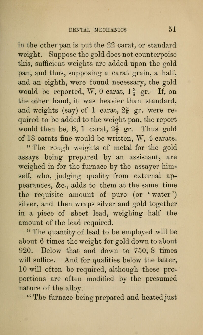 in the other pan is put the 22 carat, or standard weight. Suppose the gold does not counterpoise this, sufficient weights are added upon the gold pan, and thus, supposing a carat grain, a half, and an eighth, were found necessary, the gold would be reported, W, 0 carat, ] |- gr. If, on the other hand, it was heavier than standard, and weights (say) of 1 carat, 2J gr. were re- quired to be added to the weight pan, the report would then be, B, 1 carat, 2|- gr. Thus gold of 18 carats fine would be written, W, 4 carats. '' The rough weights of metal for the gold assays being prepared by an assistant, are weighed in for the furnace by the assayer him- self, who, judging quality from external ap- pearances, &c., adds to them at the same time the requisite amount of pure (or ' water') silver, and then wraps silver and gold together in a piece of sheet lead, weighing half the amount of the lead required. '' The quantity of lead to be employed will be about 6 times the weight for gold down to about 920. Below that and down to 750, 8 times will suffice. And for qualities below the latter, 10 will often be required, although these pro- portions are often modified by the presumed nature of the alloy.  The furnace being prepared and heated just